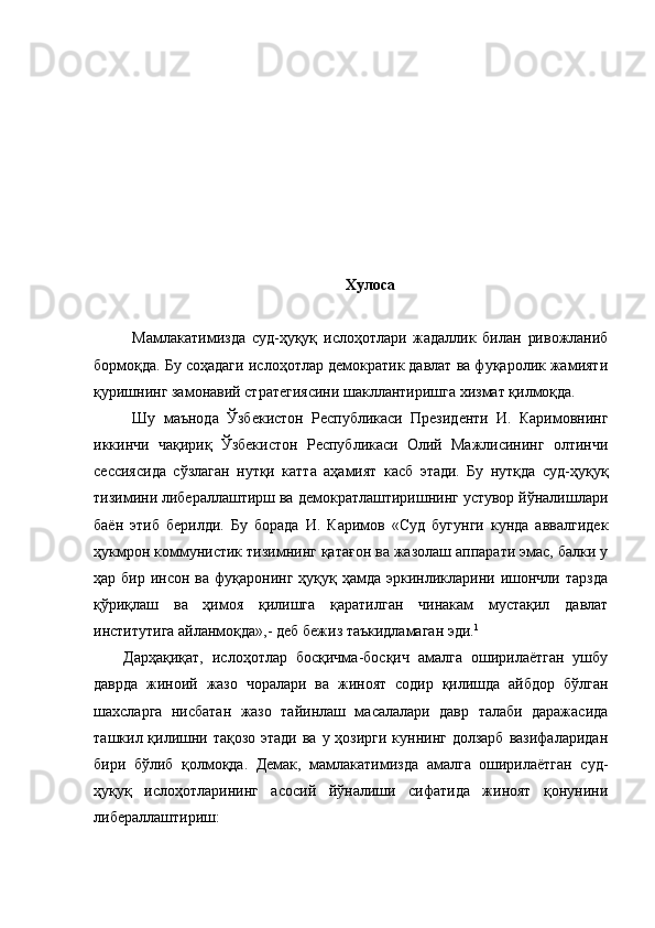 Хулоса
Мамлакатимизда   суд-ҳуқуқ   ислоҳотлари   жадаллик   билан   ривожланиб
бормоқда. Бу соҳадаги ислоҳотлар демократик давлат ва фуқаролик жамияти
қуришнинг замонавий стратегиясини шакллантиришга хизмат қилмоқда.
Шу   маънода   Ўзбекистон   Республикаси   Президенти   И.   Каримовнинг
иккинчи   чақириқ   Ўзбекистон   Республикаси   Олий   Мажлисининг   олтинчи
сессиясида   сўзлаган   нутқи   катта   аҳамият   касб   этади.   Бу   нутқда   суд-ҳуқуқ
тизимини либераллаштирш ва демократлаштиришнинг устувор йўналишлари
баён   этиб   берилди.   Бу   борада   И.   Каримов   «Суд   бугунги   кунда   аввалгидек
ҳукмрон коммунистик тизимнинг қатағон ва жазолаш аппарати эмас, балки у
ҳар бир  инсон  ва фуқаронинг  ҳуқуқ ҳамда  эркинликларини  ишончли тарзда
қўриқлаш   ва   ҳимоя   қилишга   қаратилган   чинакам   мустақил   давлат
институтига айланмоқда»,- деб бежиз таъкидламаган эди. 1
  
Дарҳақиқат,   ислоҳотлар   босқичма-босқич   амалга   оширилаётган   ушбу
даврда   жиноий   жазо   чоралари   ва   жиноят   содир   қилишда   айбдор   бўлган
шахсларга   нисбатан   жазо   тайинлаш   масалалари   давр   талаби   даражасида
ташкил қилишни тақозо этади ва у ҳозирги куннинг долзарб  вазифаларидан
бири   бўлиб   қолмоқда.   Демак,   мамлакатимизда   амалга   оширилаётган   суд-
ҳуқуқ   ислоҳотларининг   асосий   йўналиши   сифатида   жиноят   қонунини
либераллаштириш:  