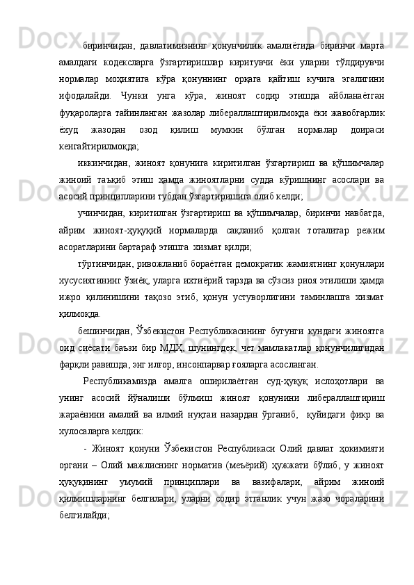   биринчидан,   давлатимизнинг   қонунчилик   амалиётида   биринчи   марта
амалдаги   кодексларга   ўзгартиришлар   киритувчи   ёки   уларни   тўлдирувчи
нормалар   моҳиятига   кўра   қонуннинг   орқага   қайтиш   кучига   эгалигини
ифодалайди.   Чунки   унга   кўра,   жиноят   содир   этишда   айбланаётган
фуқароларга   тайинланган   жазолар   либераллаштирилмоқда   ёки   жавобгарлик
ёхуд   жазодан   озод   қилиш   мумкин   бўлган   нормалар   доираси
кенгайтирилмоқда;
иккинчидан,   жиноят   қонунига   киритилган   ўзгартириш   ва   қўшимчалар
жиноий   таъқиб   этиш   ҳамда   жиноятларни   судда   кўришнинг   асослари   ва
асосий принципларини тубдан ўзгартиришига олиб келди;
учинчидан,   киритилган   ўзгартириш   ва   қўшимчалар,   биринчи   навбатда,
айрим   жиноят-ҳуқуқий   нормаларда   сақланиб   қолган   тоталитар   режим
асоратларини бартараф этишга  хизмат қилди;
тўртинчидан, ривожланиб бораётган демократик жамиятнинг қонунлари
хусусиятининг ўзиёқ, уларга ихтиёрий тарзда ва сўзсиз риоя этилиши ҳамда
ижро   қилинишини   тақозо   этиб,   қонун   устуворлигини   таминлашга   хизмат
қилмоқда. 
бешинчидан,   Ўзбекистон   Республикасининг   бугунги   кундаги   жиноятга
оид   сиёсати   баъзи   бир   МДҲ,   шунингдек,   чет   мамлакатлар   қонунчилигидан
фарқли равишда, энг илғор, инсонпарвар ғояларга асосланган. 
Республикамизда   амалга   оширилаётган   суд-ҳуқуқ   ислоҳотлари   ва
унинг   асосий   йўналиши   бўлмиш   жиноят   қонунини   либераллаштириш
жараёнини   амалий   ва   илмий   нуқтаи   назардан   ўрганиб,     қуйидаги   фикр   ва
хулосаларга келдик:  
-   Жиноят   қонуни   Ўзбекистон   Республикаси   Олий   давлат   ҳокимияти
органи   –   Олий   мажлиснинг   норматив   (меъёрий)   ҳужжати   бўлиб,   у   жиноят
ҳуқуқининг   умумий   принциплари   ва   вазифалари,   айрим   жиноий
қилмишларнинг   белгилари,   уларни   содир   этганлик   учун   жазо   чораларини
белгилайди; 