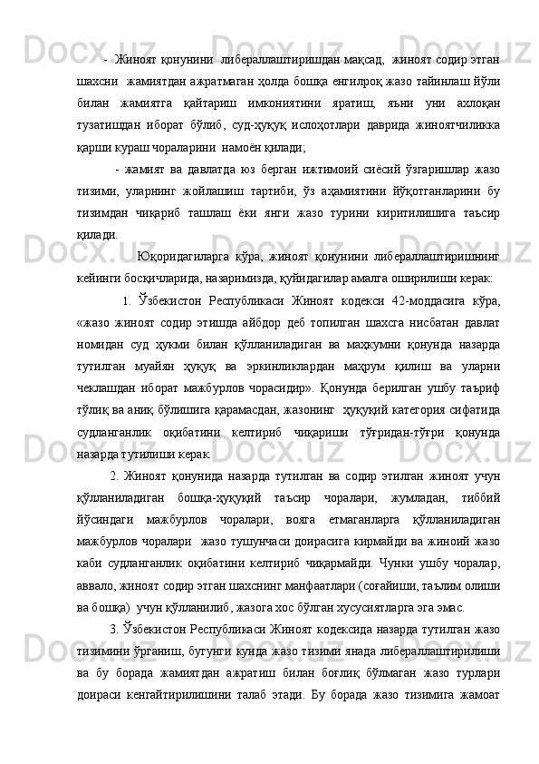         -  Жиноят қонунини  либераллаштиришдан мақсад,  жиноят содир этган
шахсни   жамиятдан  ажратмаган  ҳолда бошқа енгилроқ жазо тайинлаш йўли
билан   жамиятга   қайтариш   имкониятини   яратиш,   яъни   уни   ахлоқан
тузатишдан   иборат   бўлиб,   суд-ҳуқуқ   ислоҳотлари   даврида   жиноятчиликка
қарши кураш чораларини  намоён қилади;
              -   жамият   ва   давлатда   юз   берган   ижтимоий   сиёсий   ўзгаришлар   жазо
тизими,   уларнинг   жойлашиш   тартиби,   ўз   аҳамиятини   йўқотганларини   бу
тизимдан   чиқариб   ташлаш   ёки   янги   жазо   турини   киритилишига   таъсир
қилади.
                    Юқоридагиларга   кўра,   жиноят   қонунини   либераллаштиришнинг
кейинги босқичларида, назаримизда, қуйидагилар амалга оширилиши керак: 
    1.   Ўзбекистон   Республикаси   Жиноят   кодекси   42-моддасига   кўра,
«жазо   жиноят   содир   этишда   айбдор   деб   топилган   шахсга   нисбатан   давлат
номидан   суд   ҳукми   билан   қўлланиладиган   ва   маҳкумни   қонунда   назарда
тутилган   муайян   ҳуқуқ   ва   эркинликлардан   маҳрум   қилиш   ва   уларни
чеклашдан   иборат   мажбурлов   чорасидир».   Қонунда   берилган   ушбу   таъриф
тўлиқ ва аниқ бўлишига қарамасдан, жазонинг   ҳуқуқий категория сифатида
судланганлик   оқибатини   келтириб   чиқариши   тўғридан-тўғри   қонунда
назарда тутилиши керак.
2.   Жиноят   қонунида   назарда   тутилган   ва   содир   этилган   жиноят   учун
қўлланиладиган   бошқа-ҳуқуқий   таъсир   чоралари,   жумладан,   тиббий
йўсиндаги   мажбурлов   чоралари,   вояга   етмаганларга   қўлланиладиган
мажбурлов   чоралари     жазо   тушунчаси   доирасига   кирмайди   ва   жиноий   жазо
каби   судланганлик   оқибатини   келтириб   чиқармайди.   Чунки   ушбу   чоралар,
аввало, жиноят содир этган шахснинг манфаатлари (соғайиши, таълим олиши
ва бошқа)  учун қўлланилиб, жазога хос бўлган хусусиятларга эга эмас.
3. Ўзбекистон Республикаси Жиноят кодексида назарда тутилган жазо
тизимини  ўрганиш,  бугунги  кунда  жазо  тизими янада  либераллаштирилиши
ва   бу   борада   жамиятдан   ажратиш   билан   боғлиқ   бўлмаган   жазо   турлари
доираси   кенгайтирилишини   талаб   этади.   Бу   борада   жазо   тизимига   жамоат 