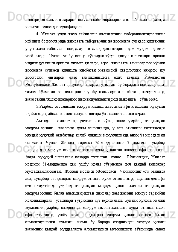 ишлари,  етказилган   зарарни  қоплаш  каби  чораларни   жиноий  жазо  сифатида
киритиш мақсадга мувофиқдир.
4.   Жиноят   учун   жазо   тайинлаш   институтини   либераллаштиришнинг
кейинги босқичларида жиноятга тайёргарлик ва жиноятга суиқасд қилганлик
учун   жазо   тайинлаш   қоидаларини   алоҳидалаштириш   ҳам   муҳим   аҳамият
касб   этади.   Чунки   ушбу   қоида   тўғридан-тўғри   қонун   нормалари   орқали
индивидуаллаштиришга   хизмат   қилади,   зеро,   жиноятга   тайёргарлик   кўриш
жиноятга   суиқасд   қилишга   нисбатан   ижтимоий   хавфлилиги   камроқ,   шу
жиҳатдан,   енгилроқ   жазо   тайинланишига   олиб   келади.   Ўзбекистон
Республикаси Жиноят қонунида назарда тутилган  бу борадаги қоидалар  эса,
тамом   бўлмаган   жиноятларнинг   ушбу   шаклларига   нисбатан,   назаримизда,
жазо тайинлаш қоидаларини индивидуаллаштириш имконига    тўла эмас.
5.Умрбод  озодликдан  маҳрум  қилиш жазосини  афв этишнинг  ҳуқуқий
оқибатлари, айнан жиноят қонунчилигида ўз аксини топиши керак. 
Амалдаги   жиноят   қонунчилигига   кўра,   шахс   умрбод   озодликдан
маҳрум   қилиш     жазосига   ҳукм   қилинганда,   у   афв   этилиши   натижасида
қандай   ҳуқуқий   оқибатлар   келиб   чиқиши   қонунчиликда   аниқ   ўз   ифодасини
топмаган.   Чунки   Жиноят   кодекси   76-моддасининг   3-қисмида     умрбод
озодликдан   маҳрум   қилиш   жазосига   ҳукм   қилинган   шахсни   афв   этишнинг
фақат   ҳуқуқий   шартлари   назарда   тутилган,   холос.     Шунингдек,   Жиноят
кодекси   51-моддасида   ҳам   ушбу   ҳолат   тўғрисида   ҳеч   қандай   қоидалар
мустаҳкамланмаган.   Жиноят кодекси 50-моддаси   7-қисмининг «г» бандида
эса,   «умрбод   озодликдан   маҳрум   этишга   ҳукм   этилганлар,     шунингдек   афв
этиш   тартибида   умрбод   озодликдан   маҳрум   қилиш   жазоси   озодликдан
маҳрум   қилиш   билан   алмаштирилган   шахслар   ҳам   жазони   махсус   тартибли
колонияларда»     ўташлари   тўғрисида   сўз   юритилади.   Бундан   хулоса   қилиш
мумкинки,   умрбод   озодликдан   маҳрум   қилиш   жазосига   ҳукм     этилган   шахс
афв   этилганда,   ушбу   жазо   озодликдан   маҳрум   қилиш   жазоси   билан
алмаштирилиши   мумкин.   Аммо   бу   борада   озодликдан   маҳрум   қилиш
жазосини   қандай   муддатларга   алмаштириш   мумкинлиги   тўғрисида   савол 