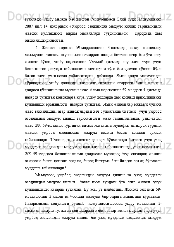 туғилади.   Ушбу   масала   Ўзбекистон   Республикаси   Олий   суди   Пленумининг
2007   йил   14   ноябрдаги   «Умрбод   озодликдан   маҳрум   қилиш   тариқасидаги
жазони   қўллашнинг   айрим   масалалари   тўғрисида»ги     Қарорида   ҳам
ойдинлаштирилмаган.  
6.   Жиноят   кодекси   59-моддасининг   3-қисмида,   «агар   жиноятлар
мажмуини     ташкил   этувчи   жиноятлардан   лоақал   биттаси   оғир   ёки   ўта   оғир
жиноят   бўлса,   ушбу   кодекснинг   Умумий   қисмида   шу   жазо   тури   учун
белгиланган   доирада   тайинланган   жазоларни   тўла   ёки   қисман   қўшиш   йўли
билан   жазо   узил-кесил   тайинланади»,   дейилади.   Яъни   қонун   мазмунидан
кўринадики,   ушбу   ҳолларда   жазонинг   енгилини   оғирроғи   билан   қоплаш
қоидаси қўлланилиши мумкин эмас. Аммо кодекснинг 59-моддаси 4-қисмида
назарда тутилган қоидаларга кўра, ушбу ҳолларда ҳам қоплаш принципининг
қўлланиши мумкинлиги  назарда тутилган.  Яъни жиноятлар мажмуи бўйича
жазо  тайинлашда,  агар   жиноятлардан   ҳеч  бўлмаганда   биттаси     учун  умрбод
озодликдан   маҳрум   қилиш   тариқасидаги   жазо   тайинланганда,   узил-кесил
жазо   ЖК   59-моддаси   тўртинчи   қисми   қоидасига   мувофиқ   енгилроқ   турдаги
жазони   умрбод   озодликдан   маҳрум   қилиш   билан   қоплаш   орқали
тайинланади.   Шунингдек,   жиноятлардан   ҳеч   бўлмаганда   биттаси   учун   узоқ
муддатли озодликдан маҳрум қилиш жазоси тайинланганда, узил-кесил жазо
ЖК   59-моддаси   бешинчи   қисми   қоидасига   мувофиқ   ёхуд   енгилроқ   жазони
оғирроғи  билан   қоплаш  орқали,  бироқ  йигирма  беш   йилдан   ортиқ  бўлмаган
муддатга тайинланади. 1
Маълумки,   умрбод   озодликдан   маҳрум   қилиш   ва   узоқ   муддатли
озодликдан   маҳрум   қилиш     фақат   икки   турдаги   ўта   оғир   жиноят   учун
қўлланилиши   назарда   тутилган.   Бу   эса,   ўз   навбатида,   Жиноят   кодекси   59-
моддасининг  3 қисми ва 4-қисми мазмуни бир-бирига зидлигини кўрсатади.
Назаримизда,   қонундаги   бундай     номутаносибликни,   ушбу   модданинг   3-
қисмида назарда тутилган қоидалардан кейин «агар жиноятлардан бири учун
умрбод   озодликдан   маҳрум   қилиш   ёки   узоқ   муддатли   озодликдан   маҳрум 