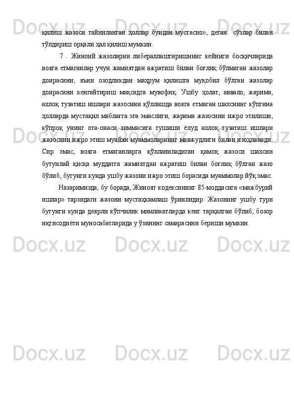қилиш   жазоси   тайинланган   ҳоллар   бундан   мустасно»,   деган     сўзлар   билан
тўлдириш орқали ҳал қилиш мумкин. 
7   .   Жиноий   жазоларни   либераллаштиришнинг   кейинги   босқичларида
вояга   етмаганлар  учун   жамиятдан  ажратиш  билан  боғлиқ   бўлмаган   жазолар
доирасини,   яъни   озодликдан   маҳрум   қилишга   муқобил   бўлган   жазолар
доирасини   кенгайтириш   мақсадга   мувофиқ.   Ушбу   ҳолат,   аввало,   жарима,
ахлоқ тузатиш ишлари жазосини қўллашда вояга етмаган шахснинг кўпгина
ҳолларда  мустақил маблағга эга эмаслиги, жарима жазосини ижро этилиши,
кўпроқ   унинг   ота-онаси   зиммасига   тушиши   ёхуд   ахлоқ   тузатиш   ишлари
жазосини ижро этиш муайян муаммоларнинг мавжудлиги билан изоҳланади.
Сир   эмас,   вояга   етмаганларга   қўлланиладиган   қамоқ   жазоси   шахсни
бутунлай   қисқа   муддатга   жамиятдан   ажратиш   билан   боғлиқ   бўлган   жазо
бўлиб, бугунги кунда ушбу жазони ижро этиш борасида муаммолар йўқ эмас.
         Назаримизда, бу борада, Жиноят кодексининг 85-моддасига «мажбурий
ишлар»   тарзидаги   жазони   мустаҳкамлаш   ўринлидир.   Жазонинг   ушбу   тури
бугунги  кунда деярли  кўпчилик мамлакатларда  кенг тарқалган  бўлиб, бозор
иқтисодиёти муносабатларида у ўзининг самарасини бериши мумкин.  