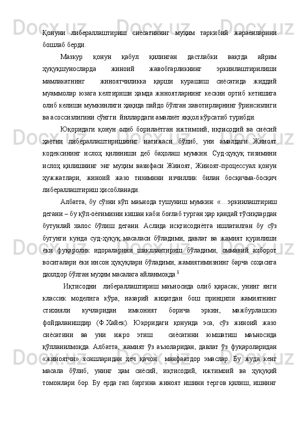 Қонуни   либераллаштириш   сиёсатининг   муҳим   таркибий   жараёнларини
бошлаб берди.
Мазкур   қонун   қабул   қилинган   дастлабки   вақтда   айрим
ҳуқуқшуносларда   жиноий   жавобгарликнинг   эркинлаштирилиши
мамлакатнинг     жиноятчиликка   қарши   курашиш   сиёсатида   жиддий
муаммолар   юзага   келтириши   ҳамда   жиноятларнинг   кескин   ортиб   кетишига
олиб келиши мумкинлиги ҳақида пайдо бўлган хавотирларнинг ўринсизлиги
ва асоссизлигини сўнгги  йиллардаги амалиёт яққол кўрсатиб турибди. 
Юқоридаги   қонун   олиб   борилаётган   ижтимоий,   иқтисодий   ва   сиёсий
ҳаётни   либераллаштиришнинг   натижаси   бўлиб,   уни   амалдаги   Жиноят
кодексининг   ислоҳ   қилиниши   деб   баҳолаш   мумкин.   Суд-ҳуқуқ   тизимини
ислоҳ   қилишнинг   энг   муҳим   вазифаси   Жиноят,   Жиноят-процессуал   қонун
ҳужжатлари,   жиноий   жазо   тизимини   изчиллик   билан   босқичма-босқич
либераллаштириш ҳисобланади.
Албатта,   бу  сўзни  кўп  маънода   тушуниш  мумкин:   «…эркинлаштириш
дегани – бу қўл-оёғимизни кишан каби боғлаб турган ҳар қандай тўсиқлардан
бутунлай   халос   бўлиш   дегани.   Аслида   исқтисодиётга   ишлатилган   бу   сўз
бугунги   кунда   суд-ҳуқуқ   масаласи   бўладими,   давлат   ва   жамият   қурилиши
ёки   фуқаролик   идораларини   шакллантириш   бўладими,   оммавий   ахборот
воситалари ёки инсон ҳуқуқлари бўладими, жамиятимизнинг барча соҳасига
дахлдор бўлган муҳим масалага айланмоқда. 1
  Иқтисодни     либераллаштириш   маъносида   олиб   қарасак,   унинг   янги
классик   моделига   кўра,   назарий   жиҳатдан   бош   принципи   жамиятнинг
стихияли   кучларидан   имконият   борича   эркин,   мажбурлашсиз
фойдаланишдир   (Ф.Хайек).   Юқоридаги   қонунда   эса,   сўз   жиноий   жазо
сиёсатини   ва   уни   ижро   этиш     сиёсатини   юмшатиш   маъносида
қўлланилмоқда.   Албатта,   жамият   ўз   аъзоларидан,   давлат   ўз   фуқароларидан
«жиноятчи»   ясашларидан   ҳеч   қачон     манфаатдор   эмаслар.   Бу   жуда   кенг
масала   бўлиб,   унинг   ҳам   сиёсий,   иқтисодий,   ижтимоий   ва   ҳуқуқий
томонлари   бор.   Бу   ерда   гап   биргина   жиноят   ишини   тергов   қилиш,   ишнинг 
