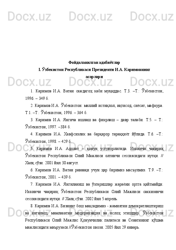 Фойдаланилган адабиётлар
I . Ўзбекистон Республикаси Президенти И.А. Каримовнинг
асарлари
1.   Каримов   И.А.   Ватан   саждагоҳ   каби   муқаддас.   Т.3.   –Т.:   Ўзбекистон,
1996. – 349 б.
2. Каримов И.А. Ўзбекистон: миллий истиқлол, иқтисод, сиёсат, мафкура.
Т.1. –Т.: Ўзбекистон, 1996. – 364 б.
3.   Каримов   И.А.   Янгича   ишлаш   ва   фикрлаш   –   давр   талаби.   Т.5.   –   Т.:
Ўзбекистон, 1997. –384 б.
4.   Каримов   И.А.   Хавфсизлик   ва   барқарор   тараққиёт   йўлида.   Т.6.   –Т.:
Ўзбекистон, 1998. – 429 б.
5.   Каримов   И.А.   Адолат   –   қонун   устуворлигида.   Иккинчи   чақириқ
Ўзбекистон   Республикаси   Олий   Мажлиси   олтинчи   сессиясидаги   нутқи.   //
Халқ сўзи. 2001 йил 30 август.
6.   Каримов   И.А.   Ватан   равнақи   учун   ҳар   биримиз   масъулмиз.   Т.9.   –Т.:
Ўзбекистон, 2001. – 439 б.
7.   Каримов   И.А.   Янгиланиш   ва   ўзгаришлар   жараёни   ортга   қайтмайди.
Иккинчи   чақириқ   Ўзбекистон   Республикаси   Олий   Мажлиси   саккизинчи
сессиясидаги нутқи. // Халқ сўзи. 2002 йил 5 апрель.
8. Каримов И.А. Бизнинг бош мақсадимиз - жамиятни демократлаштириш
ва   янгилаш,   мамлакатни   модернизация   ва   ислоҳ   этишдир.   Ўзбекистон
Республикаси   Олий   Мажлис   Қонунчилик   палатаси   ва   Сенатининг   қўшма
мажлисидаги маърузаси.//Ўзбекистон овози. 2005 йил 29 январь. 