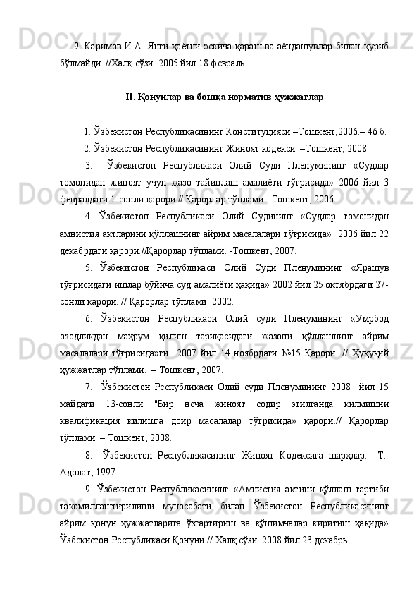        9. Каримов И.А. Янги  ҳаётни эскича  қараш ва аёндашувлар  билан қуриб
бўлмайди. //Халқ сўзи. 2005 йил 18 февраль.
II . Қонунлар ва бошқа норматив ҳужжатлар
  1. Ўзбекистон Республикасининг Конституцияси.–Тошкент,2006.– 46 б.
  2. Ўзбекистон Республикасининг Жиноят кодекси. –Тошкент, 2008.
3.     Ўзбекистон   Республикаси   Олий   Суди   Пленумининг   «Судлар
томонидан   жиноят   учун   жазо   тайинлаш   амалиёти   тўғрисида»   2006   йил   3
февралдаги 1-сонли қарори.// Қарорлар тўплами.- Тошкент, 2006.
4.   Ўзбекистон   Республикаси   Олий   Судининг   «Судлар   томонидан
амнистия актларини қўллашнинг айрим масалалари тўғрисида»   2006 йил 22
декабрдаги қарори.//Қарорлар тўплами. -Тошкент, 2007.
5.   Ўзбекистон   Республикаси   Олий   Суди   Пленумининг   «Ярашув
тўғрисидаги ишлар бўйича суд амалиёти ҳақида» 2002 йил 25 октябрдаги 27-
сонли қарори. // Қарорлар тўплами. 2002.
6.   Ўзбекистон   Республикаси   Олий   суди   Пленумининг   «Умрбод
озодликдан   маҳрум   қилиш   тариқасидаги   жазони   қўллашнинг   айрим
масалалари   тўғрисида»ги     2007   йил   14   ноябрдаги   №15   Қарори.   //   Ҳуқуқий
ҳужжатлар тўплами.  – Тошкент, 2007. 
7.     Ўзбекистон   Республикаси   Олий   суди   Пленумининг   2008     йил   15
майдаги   13-сонли   "Бир   неча   жиноят   содир   этилганда   килмишни
квалификация   килишга   доир   масалалар   тўгрисида»   қарори.//   Қарорлар
тўплами. – Тошкент, 2008.
8.     Ўзбекистон   Республикасининг   Жиноят   Кодексига   шарҳлар.   –Т.:
Адолат, 1997.  
9.   Ўзбекистон   Республикасининг   «Амнистия   актини   қўллаш   тартиби
такомиллаштирилиши   муносабати   билан   Ўзбекистон   Республикасининг
айрим   қонун   ҳужжатларига   ўзгартириш   ва   қўшимчалар   киритиш   ҳақида»
Ўзбекистон Республикаси Қонуни.// Халқ сўзи. 2008 йил 23 декабрь. 