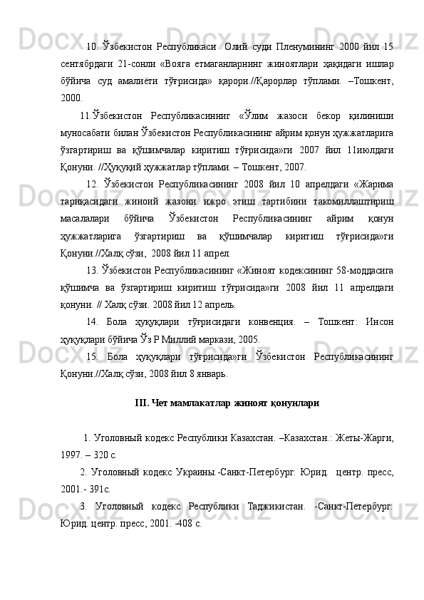 10.   Ўзбекистон   Республикаси     Олий   суди   Пленумининг   2000   йил   15
сентябрдаги   21-сонли   «Вояга   етмаганларнинг   жиноятлари   ҳақидаги   ишлар
бўйича   суд   амалиёти   тўғрисида»   қарори.//Қарорлар   тўплами.   –Тошкент,
2000.
11.Ўзбекистон   Республикасинниг   «Ўлим   жазоси   бекор   қилиниши
муносабати билан Ўзбекистон Республикасининг айрим қонун ҳужжатларига
ўзгартириш   ва   қўшимчалар   киритиш   тўғрисида»ги   2007   йил   11июлдаги
Қонуни. //Ҳуқуқий ҳужжатлар тўплами. – Тошкент, 2007.
12.   Ўзбекистон   Республикасининг   2008   йил   10   апрелдаги   «Жарима
тариқасидаги   жиноий   жазони   ижро   этиш   тартибини   такомиллаштириш
масалалари   бўйича   Ўзбекистон   Республикасининг   айрим   қонун
ҳужжатларига   ўзгартириш   ва   қўшимчалар   киритиш   тўғрисида»ги
Қонуни.//Халқ сўзи,  2008 йил 11 апрел.
13. Ўзбекистон Республикасининг   « Жиноят кодексининг   58- моддасига
қўшимча   ва   ўзгартириш   киритиш   тўғрисида»ги   200 8   йил   11   апрелдаги
қ онуни.  //  Халқ сўзи.  200 8  йил 12 апрел ь .  
14.   Бола   ҳуқуқлари   тўғрисидаги   конвенция.   –   Тошкент:   Инсон
ҳуқуқлари бўйича Ўз Р Миллий маркази, 2005.
15.   Бола   ҳуқуқлари   тўғрисида»ги   Ўзбекистон   Республикасининг
Қонуни.//Халқ сўзи, 2008 йил 8 январь. 
III . Чет мамлакатлар жиноят қонунлари
  1. Уголовный кодекс Республики Казахстан. –Казахстан.:  Жеты-Жарги,
1997. – 320 с. 
2.   Уголовный   кодекс   Украины.-Санкт-Петербург:   Юрид.     центр.   пресс,
2001.- 391с.
3.   Уголовный   кодекс   Республики   Таджикистан.   -Санкт-Петербург:
Юрид. центр. пресс, 2001. -408 с. 