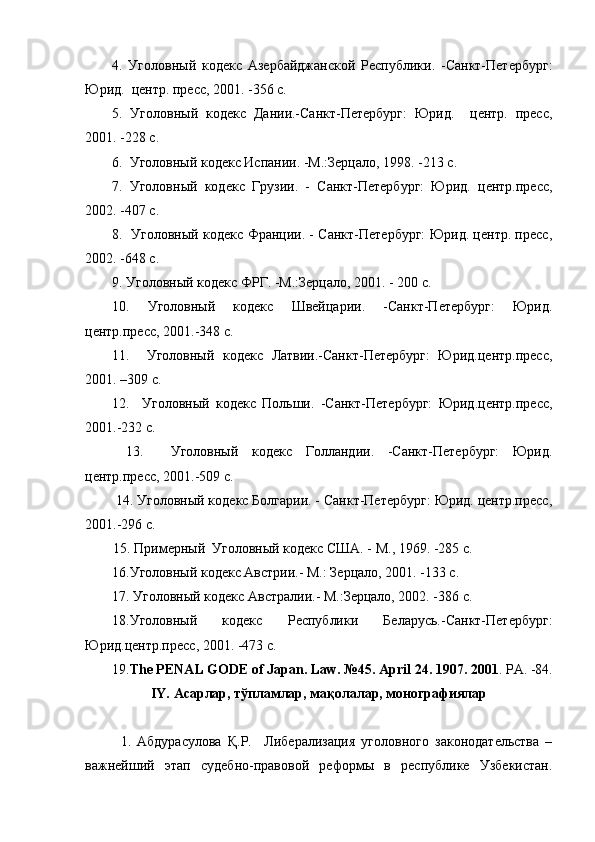 4.   Уголовный   кодекс   Азербайджанской   Республики.   -Санкт-Петербург:
Юрид.  центр. пресс, 2001. -356 с.
5.   Уголовный   кодекс   Дании.-Санкт-Петербург:   Юрид.     центр.   пресс,
2001. -228 с.
6.  Уголовный кодекс Испании. -М.:Зерцало, 1998. -213 с.
7.   Уголовный   кодекс   Грузии.   -   Санкт-Петербург:   Юрид.   центр.пресс,
2002. -407 с.
8.   Уголовный кодекс Франции. - Санкт-Петербург: Юрид. центр. пресс,
2002. -648 с.
9. Уголовный кодекс ФРГ. -М.:Зерцало, 2001. - 200 с.
10.   Уголовный   кодекс   Швейцарии.   -Санкт-Петербург:   Юрид.
центр.пресс, 2001.-348 с.
11.     Уголовный   кодекс   Латвии.-Санкт-Петербург:   Юрид.центр.пресс,
2001. –309 с.
12.     Уголовный   кодекс   Польши.   -Санкт-Петербург:   Юрид.центр.пресс,
2001.-232 с.
  13.     Уголовный   кодекс   Голландии.   -Санкт-Петербург:   Юрид.
центр.пресс, 2001.-509 с.
 14. Уголовный кодекс Болгарии. - Санкт-Петербург: Юрид. центр.пресс,
2001.-296 с.
        15. Примерный  Уголовный кодекс США. - М., 1969. -285 с.
16.Уголовный кодекс Австрии.- М.: Зерцало, 2001. -133 с.
17. Уголовный кодекс Австралии.- М.:Зерцало, 2002. -386 с.
18.Уголовный   кодекс   Республики   Беларусь.-Санкт-Петербург:
Юрид.центр.пресс, 2001. -473 с.
19. The PENAL GODE of Japan. Law. №45. April 24. 1907. 2001 . PA. -84.
IY.  Асарлар ,  тўпламлар ,  мақолалар ,  монографиялар
1.   Абдурасулова   Қ.Р.     Либерализация   уголовного   законодательства   –
важнейший   этап   судебно-правовой   реформы   в   республике   Узбекистан. 