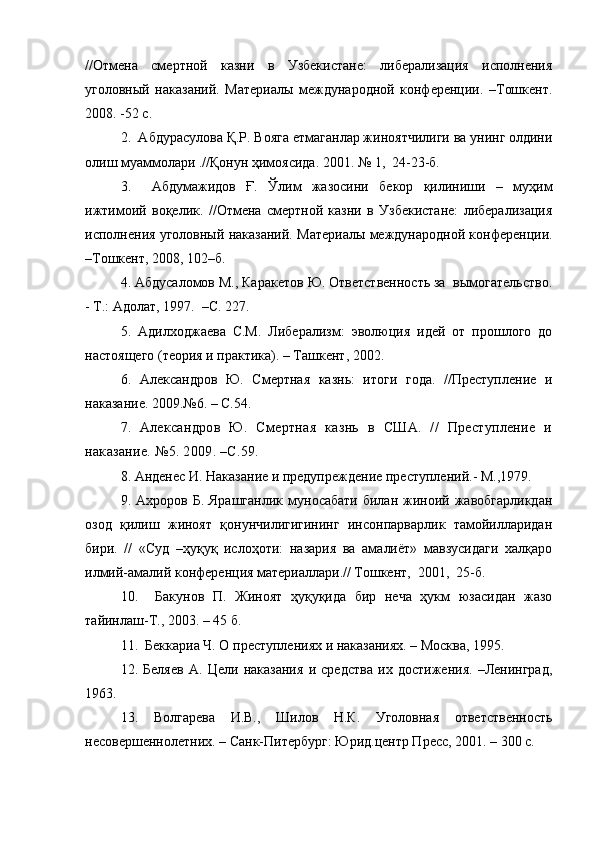 //Отмена   смертной   казни   в   Узбекистане:   либерализация   исполнения
уголовный   наказаний.   Материалы   международной   конференции.   –Тошкент.
2008. -52 с. 
2.  Абдурасулова Қ.Р. Вояга етмаганлар жиноятчилиги ва унинг олдини
олиш муаммолари .//Қонун ҳимоясида. 2001. № 1,  24-23-б.
3.     Абдумажидов   Ғ.   Ўлим   жазосини   бекор   қилиниши   –   муҳим
ижтимоий   воқелик.   //Отмена   смертной   казни   в   Узбекистане:   либерализация
исполнения уголовный наказаний. Материалы международной конференции.
–Тошкент, 2008, 102–б.
4. Абдусаломов М., Каракетов Ю. Ответственность за  вымогательство.
- Т.: Адолат, 1997.  –С. 227.
5.   Адилходжаева   С.М.   Либерализм:   эволюция   идей   от   прошлого   до
настоящего (теория и практика). – Ташкент, 2002.
6.   Александров   Ю.   Смертная   казнь:   итоги   года.   //Преступление   и
наказание. 2009.№6. – С.54.
7.   Александров   Ю.   Смертная   казнь   в   США.   //   Преступление   и
наказание. №5. 2009. –С.59.
8. Анденес И. Наказание и предупреждение преступлений.- М.,1979.
9.  Ахроров  Б.  Ярашганлик  муносабати  билан  жиноий  жавобгарликдан
озод   қилиш   жиноят   қонунчилигигининг   инсонпарварлик   тамойилларидан
бири.   //   «Суд   –ҳуқуқ   ислоҳоти:   назария   ва   амалиёт»   мавзусидаги   халқаро
илмий-амалий конференция материаллари.// Тошкент,  2001,  25-б.
10.     Бакунов   П.   Жиноят   ҳуқуқида   бир   неча   ҳукм   юзасидан   жазо
тайинлаш-Т., 2003. – 45 б.
11.  Беккариа Ч. О преступлениях и наказаниях. – Москва, 1995.
12.   Беляев   А.   Цели   наказания   и   средства   их   достижения.   –Ленинград,
1963.
13.   Волгарева   И.В.,   Шилов   Н.К.   Уголовная   ответственность
несовершеннолетних. – Санк-Питербург: Юрид.центр Пресс, 2001. – 300 с. 