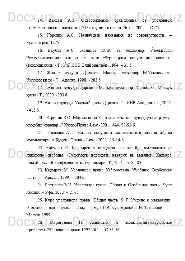 14.   Ваксян   А.З.   Освобождение   гражданина   от   уголовной
ответственности и накзаания.// Гражданин и право. № 3. – 2000. – С. 27.  
15.   Горелик   А.С.   Назначение   наказания   по   сововкупности.   –
Красноярск, 1975. 
16.   Ёқубов   А.С.   Жалилов   М.Ж.   ва   бошқалар.   Ўзбекистон
Республикасининг   жиноят   ва   жазо   тўғрисидаги   қонунининг   моҳияти
(концепцияси).- Т.: ЎзР ИИБ Олий мактаби, 1994. – 31 б.
17.   Жиноят   ҳуқуқи.   Дарслик.   Масъул   муҳаррир   М.Усмоналиев.
Умумий қисм.- Т.: Адолат, 1998. - 203 б.
17.     Жиноят   ҳуқуқи.   Дарслик.   Масъул   муҳаррир   Ҳ.   Бобоев.   Махсус
қисм.- Т., 2000. -203 б.
19. Жиноят ҳуқуқи. Умумий қисм. Дарслик. Т.: ИИВ Академияси, 2005.
- 413 б.
20.     Зарипов   З.С.   Мирзажонов   Қ.   Вояга   етмаган   ҳуқуқбузарлар   учун
муқобил чоралар. // Ҳуқуқ-Право- Law .-2001, -№4, 50-52-б. 
21.     Илҳомов   А.Н.   Жиноят   қонунини   такомиллаштиришнинг   айрим
муаммолари. // Ҳуқуқ - Право –  Law .- 2002.  15-16-б.
22.   Кабулов   Р.   Расширение   пределов   наказаний,   альтернативных
лишению   свободы.   /Суд-ҳуқуқ   ислоҳоти:   назария   ва   амалиёт.   Халқаро
илмий-амалий конференция материаллари.-Т., 2001.- Б. 82-83.
23.   Кадыров   М.   Уголовное   право   Узбекистана.   Учебник.   Особенная
часть. Т.: Адолат, 1999. – 504 с.
24.   Костырев   В.И.   Уголовное   право.   Общая   и   Особенная   часть.   Курс
лекций. – Уфа, 2000. – С. 95.
25.   Курс   уголовного   права.   Общая   часть.   5   Т.   Учение   о   наказании:
Учебник   для   вузов   /под   редак.Н.Ф.Кузнецовой,И.М.Тяжковой.   –
Москва,1999.
26.   Марогулова   И.   Амнистия   и   помилование:актуальные
проблемы.//Уголовное право.1997. №4.  – С.55-58. 