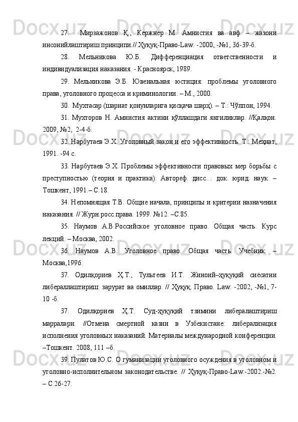 27.     Мирзажонов   Қ.,   Кержнер   М.   Амнистия   ва   авф   –   жазони
инсонийлаштириш принципи.// Ҳуқуқ-Право- Law . -2000, -№1, 36-39-б.
28.   Мельникова   Ю.Б.   Дифференциация   ответственности   и
индивидуализация на казания. - Красноярск, 1989. 
29.   Мельникова   Э.Б.   Ювенальная   юстиция:   проблемы   уголовного
права, уголовного процесса и криминологии. – М., 2000.
30.  Мухтасар (шариат қонунларига қисқача шарҳ). – Т.: Чўлпон, 1994.  
31.   Мухторов   Н.   Амнистия   актини   қўллашдаги   янгиликлар.   //Қалқон.
2009, №2,  2-4-б.
32. Нарбутаев Э.Х. Уголовный закон и его эффективность. Т.: Меҳнат,
1991. -94 с.
33.   Нарбутаев   Э.Х.   Проблемы   эффективности   правовых   мер   борьбы   с
преступностью   (теория   и   практика):   Автореф.   дисс....   док.   юрид.   наук.   –
Тошкент, 1991.– С.18.
34. Непомнящая Т.В. Общие начала, принципы и критерии назначения
наказания. // Журн.росс.права. 1999. №12. –С.85.
35.   Наумов   А.В.Российское   уголовное   право.   Общая   часть.   Курс
лекций. – Москва, 2002.
36.   Наумов   А.В.   Уголовное   право.   Общая   часть.   Учебник.   –
Москва,1996. 
37.   Одилқориев   Ҳ.Т.,   Тультеев   И.Т.   Жиноий–ҳуқуқий   сиёсатни
либераллаштириш: зарурат ва омиллар. // Ҳуқуқ. Право.   Law . -2002, -№1, 7-
10 -б.
37.   Одилқориев   Ҳ.Т.   Суд-ҳуқуқий   тзимини   либералаштириш
марралари.   //Отмена   смертной   казни   в   Узбекистане:   либерализация
исполнения уголовных наказаний. Материалы международной конференции.
–Тошкент. 2008, 111 –б.
39. Пулатов Ю.С. О гуманизации уголовного осуждения в уголовном и
уголовно-исполнительном   законодательстве.   //   Ҳуқуқ-Право- Law .-2002.-№2.
– С.26-27. 