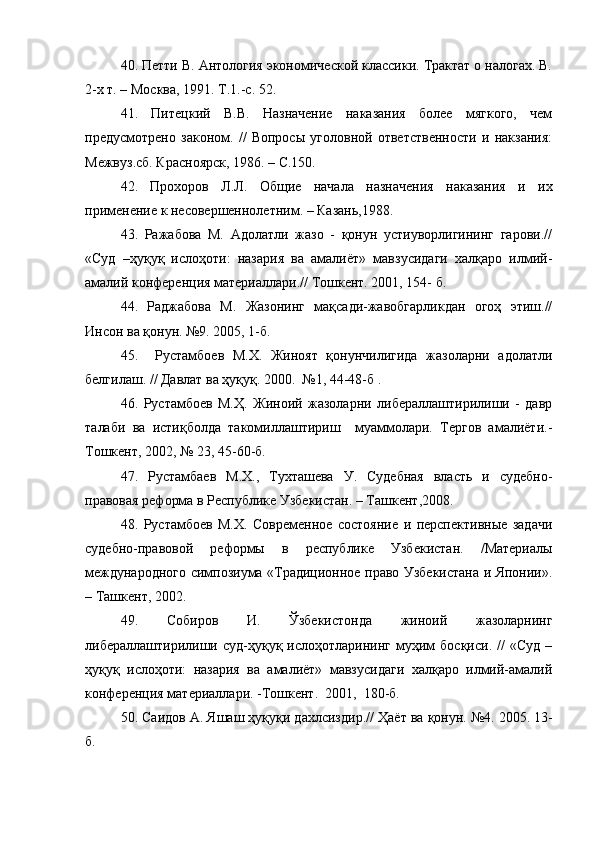 40. Петти В. Антология экономической классики. Трактат о налогах. В.
2-х т. – Москва, 1991. Т.1.-с. 52.
41.   Питецкий   В.В.   Назначение   наказания   более   мягкого,   чем
предусмотрено   законом.   //   Вопросы   уголовной   ответственности   и   накзания:
Межвуз.сб. Красноярск, 1986. – С.150.
42.   Прохоров   Л.Л.   Общие   начала   назначения   наказания   и   их
применение к несовершеннолетним. – Казань,1988.
43.   Ражабова   М.   Адолатли   жазо   -   қонун   устиуворлигининг   гарови.//
«Суд   –ҳуқуқ   ислоҳоти:   назария   ва   амалиёт»   мавзусидаги   халқаро   илмий-
амалий конференция материаллари.// Тошкент. 2001, 154- б.
44.   Раджабова   М.   Жазонинг   мақсади-жавобгарликдан   огоҳ   этиш.//
Инсон ва қонун. №9. 2005, 1-б.
45.     Рустамбоев   М.Х.   Жиноят   қонунчилигида   жазоларни   адолатли
белгилаш. // Давлат ва ҳуқуқ. 2000.  №1, 44-48-б .
46.   Рустамбоев   М.Ҳ.   Жиноий   жазоларни   либераллаштирилиши   -   давр
талаби   ва   истиқболда   такомиллаштириш     муаммолари.   Тергов   амалиёти.-
Тошкент, 2002, № 23, 45-60-б.
47.   Рустамбаев   М.Х.,   Тухташева   У.   Судебная   власть   и   судебно-
правовая реформа в Республике Узбекистан. – Ташкент,2008. 
48.   Рустамбоев   М.Х.   Современное   состояние   и   перспективные   задачи
судебно-правовой   реформы   в   республике   Узбекистан.   /Материалы
международного симпозиума «Традиционное право Узбекистана и Японии».
– Ташкент, 2002.
49.   Собиров   И.   Ўзбекистонда   жиноий   жазоларнинг
либераллаштирилиши   суд-ҳуқуқ  ислоҳотларининг   муҳим   босқиси.  //   «Суд   –
ҳуқуқ   ислоҳоти:   назария   ва   амалиёт»   мавзусидаги   халқаро   илмий-амалий
конференция материаллари. -Тошкент.  2001,  180-б.
50.  Саидов А. Яшаш ҳуқуқи дахлсиздир.//  Ҳаёт ва қонун. №4. 2005. 13-
б. 