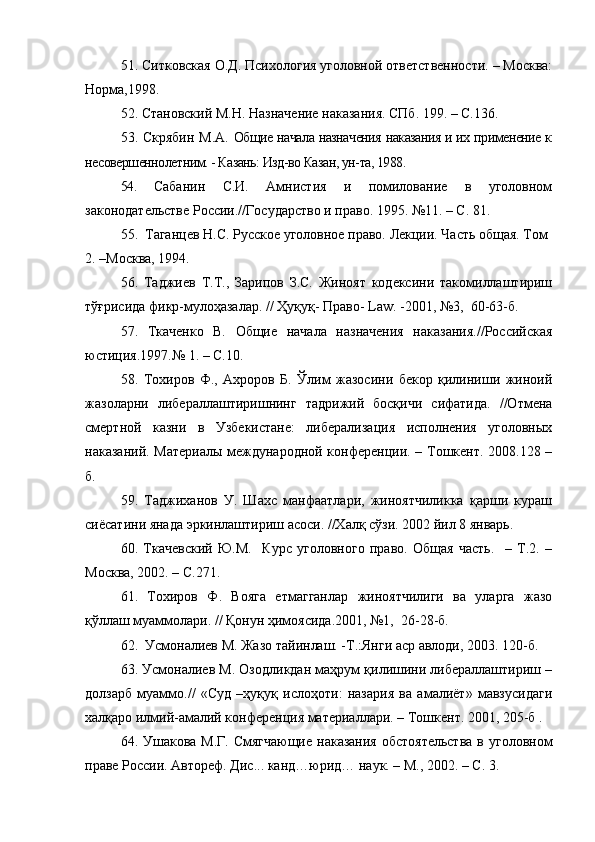51. Ситковская О.Д. Психология уголовной ответственности. – Москва:
Норма,1998.
52. Становский М.Н. Назначение наказания. СПб. 199. – С.136.
53. Скрябин М.А.   Общие начала назначения наказания и их применение к
несовершеннолетним. - Казань: Изд-во Казан, ун-та, 1988. 
54.   Сабанин   С.И.   Амнистия   и   помилование   в   уголовном
законодательстве России.//Государство и право. 1995. №11. – С. 81.
55.  Таганцев Н.С. Русское уголовное право. Лекции. Часть общая. Том 
2. –Москва, 1994. 
56.   Таджиев   Т.Т.,   Зарипов   З.С.   Жиноят   кодексини   такомиллаштириш
тўғрисида фикр-мулоҳазалар. // Ҳуқуқ- Право-  Law . -2001, №3,  60-63-б.
57.   Ткаченко   В.   Общие   начала   назначения   наказания.//Российская
юстиция.1997.№ 1. – С.10. 
58.   Тохиров   Ф.,   Ахроров   Б.   Ўлим   жазосини   бекор   қилиниши   жиноий
жазоларни   либераллаштиришнинг   тадрижий   босқичи   сифатида.   //Отмена
смертной   казни   в   Узбекистане:   либерализация   исполнения   уголовных
наказаний. Материалы международной конференции. – Тошкент. 2008.128 –
б.
59.   Таджиханов   У.   Шахс   манфаатлари,   жиноятчиликка   қарши   кураш
сиёсатини янада эркинлаштириш асоси. //Халқ сўзи. 2002 йил 8 январь.
60.   Ткачевский   Ю.М.     Курс   уголовного   право.   Общая   часть.     –   Т.2.   –
Москва, 2002. – С.271.
61.   Тохиров   Ф.   Вояга   етмагганлар   жиноятчилиги   ва   уларга   жазо
қўллаш муаммолари. // Қонун ҳимоясида.2001, №1,  26-28-б.
62.  Усмоналиев М. Жазо тайинлаш. -Т.:Янги аср авлоди, 2003. 120-б.
63. Усмоналиев М. Озодликдан маҳрум қилишини либераллаштириш –
долзарб   муаммо.//   «Суд   –ҳуқуқ   ислоҳоти:   назария   ва   амалиёт»   мавзусидаги
халқаро илмий-амалий конференция материаллари. – Тошкент. 2001, 205-б .
64. Ушакова М.Г.  Смягчающие наказания  обстоятельства  в уголовном
праве России. Автореф. Дис... канд…юрид… наук. – М., 2002. – С. 3. 