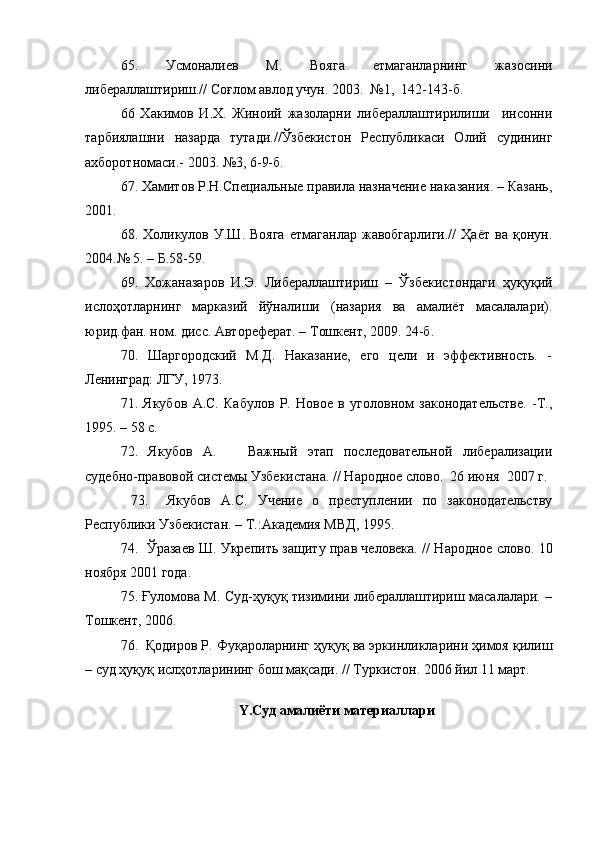 65.   Усмоналиев   М.   Вояга   етмаганларнинг   жазосини
либераллаштириш.// Соғлом авлод учун. 2003.  №1,  142-143-б.
66   Хакимов   И.Х.   Жиноий   жазоларни   либераллаштирилиши     инсонни
тарбиялашни   назарда   тутади.//Ўзбекистон   Республикаси   Олий   судининг
ахборотномаси.- 2003. №3, 6-9-б.
67. Хамитов Р.Н.Специальные правила назначение наказания. – Казань,
2001. 
68.  Холикулов   У.Ш.  Вояга   етмаганлар   жавобгарлиги.//   Ҳаёт   ва  қонун.
2004.№ 5. – Б.58-59.
69.   Хожаназаров   И.Э.   Либераллаштириш   –   Ўзбекистондаги   ҳуқуқий
ислоҳотларнинг   марказий   йўналиши   (назария   ва   амалиёт   масалалари).
юрид.фан. ном. дисс. Автореферат. – Тошкент, 2009. 24-б.
70.   Шаргородский   М.Д.   Наказание,   его   цели   и   эффективность.   -
Ленинград: ЛГУ, 1973.
71.   Якубов   А.С.   Кабулов   Р.   Новое   в   уголовном   законодательстве.   -Т.,
1995. – 58 с.
72.   Якубов   А.       Важный   этап   последовательной   либерализации
судебно-правовой системы Узбекистана. // Народное слово.  26 июня  2007 г. 
  73.     Якубов   А.С.   Учение   о   преступлении   по   законодательству
Республики Узбекистан. – Т.:Академия МВД, 1995. 
74.   Ўразаев Ш. Укрепить защиту прав человека. // Народное слово. 10
ноября 2001 года.
75.   Ғуломова М. Суд-ҳуқуқ тизимини либераллаштириш масалалари. –
Тошкент,  2006.
76.  Қодиров Р. Фуқароларнинг ҳуқуқ ва эркинликларини ҳимоя қилиш
– суд ҳуқуқ ислҳотларининг бош мақсади. // Туркистон. 2006 йил 11 март.  
 
Y .Суд амалиёти материаллари 