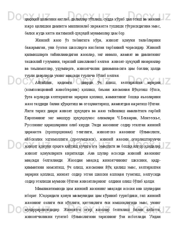 ҳақиқий ҳолатини англаб, далиллар тўплаш, судда кўриб ҳал этиш ва жазони
ижро қилишни давлатга миллионлаб харажатга тушиши тўғрисидагина эмас,
балки жуда катта ижтимоий-ҳуқуқий муаммолар ҳам бор.
Жиноий   жазо   ўз   табиатига   кўра,   жиноят   қонуни   талабларини
бажармаган,   уни   бузган   шахсларга   нисбатан   тарбиявий   чорасидир.   Жиноий
қилмишларга   тайинланадиган   жазолар,   энг   аввало,   жамият   ва   давлатнинг
ташкилий тузумини, тарихий шаклланиб келган  жиноят-ҳуқуқий назариялар
ва   таълимотлар,   удумларга,   жиноятчилик   динамикасига   ҳам   боғлиқ   ҳолда
турли даврларда унинг мақсади турлича бўлиб келган.
Айтайлик,   қадимги     даврда   ўч   олиш,   келтирилган   зарарни
(композициявий   жавобгарлик)   қоплаш,   баъзан   жисмонан   йўқотиш   бўлса,
ўрта   асрларда   келтирилган   зарарни   қоплаш,   жамиятнинг   бошқа   аъзоларини
жазо таҳдиди билан қўрқитиш ва огоҳлантириш, жамиятдан ажратиш бўлган.
Янги   тарих   даври   жиноят   ҳуқуқига   ва   жазо   тайинлаш   амалиётига   ғарбий
Европанинг   энг   машҳур   ҳуқуқшунос   олимлари   Ч.Беккариа,   Монтескье,
Руссонинг   қарашларини   олиб   кирди.   Энди   жазонинг   содир   этилган   жиноий
ҳаракатга   (пропорционал)   тенглиги,   жиноятсиз   жазонинг   бўлмаслиги,
айбсизлик   эҳтимоллиги   (презумцияси),   жиноий   жазони   оғирлаштирувчи
жиноят қонуни орқага қайтиш кучига эга  эмаслиги ва бошқа илғор қоидалар
жиноят   қонунларига   киритилди.   Ана   шулар   асосида   жиноий   жазонинг
мақсади   белгиланди.   Жазодан   мақсад   жиноятчининг   шахсини,   қадр-
қимматини   камситиш,   ўч   олиш,   жисмонан   йўқ   қилиш   эмас,   келтирилган
зарарни   қоплаш,   жиноят   содир   этган   шахсни   ахлоқан   тузатиш,   келгусида
содир этилиши мумкин бўлган жиноятларнинг  олдини олиш бўлиб қолди.
Мамлакатимизда   ҳам   жиноий   жазонинг   мақсади   асосан   ана   шулардан
иборат.  Юқоридаги   қонун  мазмунидан   ҳам  кўриниб  турибдики,   гап  жиноий
жазонинг   озлиги   ёки   кўплиги,   қаттиқлиги   ёки   юмшоқлигида   эмас,   унинг
муқаррарлигидадир.   Жиноятга   оғир   жазолар   белгилаш   билан   албатта,
жиноятчиликни   тугатиб   бўлмаслигини   тарихнинг   ўзи   исботлади.   Ундан 
