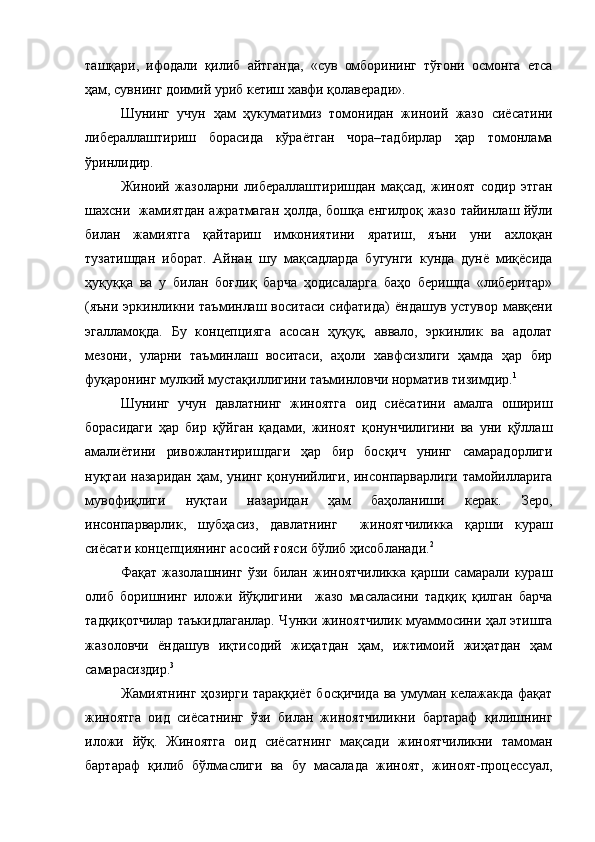 ташқари,   ифодали   қилиб   айтганда,   «сув   омборининг   тўғони   осмонга   етса
ҳам, сувнинг доимий уриб кетиш хавфи қолаверади».
Шунинг   учун   ҳам   ҳукуматимиз   томонидан   жиноий   жазо   сиёсатини
либераллаштириш   борасида   кўраётган   чора–тадбирлар   ҳар   томонлама
ўринлидир.  
Ж иноий   жазоларни   либераллаштиришдан   мақсад,   жиноят   содир   этган
шахсни     жамиятдан ажратмаган ҳолда ,   бошқа енгилроқ жазо   тайинлаш   йўли
билан   жамиятга   қайтариш   имконияти ни   яратиш,   яъни   уни   ахлоқан
тузатишдан   иборат.   Айнан   шу   мақсадларда   бугунги   кунда   дунё   миқёсида
ҳуқуққа   ва   у   билан   боғлиқ   барча   ҳодисаларга   баҳо   беришда   «либеритар»
(яъни эркинликни таъминлаш воситаси сифатида)  ёндашув устувор мавқени
эгалламоқда.   Бу   концепцияга   асосан   ҳуқуқ,   аввало,   эркинлик   ва   адолат
мезони,   уларни   таъминлаш   воситаси,   аҳоли   хавфсизлиги   ҳамда   ҳар   бир
фуқаронинг мулкий мустақиллигини таъминловчи норматив тизимдир. 1
 
Шунинг   учун   давлатнинг   жиноятга   оид   сиёсатини   амалга   ошириш
борасидаги   ҳар   бир   қўйган   қадами,   жиноят   қонунчилигини   ва   уни   қўллаш
амалиётини   ривожлантиришдаги   ҳар   бир   босқич   унинг   самарадорлиги
нуқтаи назаридан  ҳам, унинг  қонунийлиги, инсонпарварлиги  тамойилларига
мувофиқлиги   нуқтаи   назаридан   ҳам   баҳоланиши   керак.   Зеро,
инсонпарварлик,   шубҳасиз,   давлатнинг     жиноятчиликка   қарши   кураш
сиёсати концепциянинг асосий ғояси бўлиб ҳисобланади. 2
 
Фақат   жазолашнинг   ўзи   билан   жиноятчиликка   қарши   самарали   кураш
олиб   боришнинг   иложи   йўқлигини     жазо   масаласини   тадқиқ   қилган   барча
тадқиқотчилар таъкидлаганлар. Чунки жиноятчилик муаммосини ҳал этишга
жазоловчи   ёндашув   иқтисодий   жиҳатдан   ҳам,   ижтимоий   жиҳатдан   ҳам
самарасиздир. 3
Жамиятнинг ҳозирги тараққиёт босқичида ва умуман келажакда фақат
жиноятга   оид   сиёсатнинг   ўзи   билан   жиноятчиликни   бартараф   қилишнинг
иложи   йўқ.   Жиноятга   оид   сиёсатнинг   мақсади   жиноятчиликни   тамоман
бартараф   қилиб   бўлмаслиги   ва   бу   масалада   жиноят,   жиноят-процессуал, 