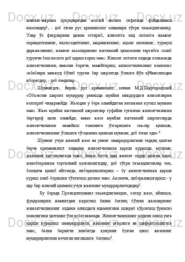 жиноят-ижроия   ҳуқуқларидан   асосий   восита   сифатида   фойдаланиш
низолидир 1
,   -   деб   ёзган   рус   криминолог   олимлари   тўғри   таъкидлаганлар.
Улар   ўз   фикрларини   давом   эттириб,   жиноятга   оид   сиёсатга   жамият
тараққиётининг,   иқтисодиётнинг,   маданиятнинг,   аҳоли   онгининг,   турмуш
даражасининг,   жамият   аъзоларининг   ижтимоий   ҳимоясини   тартибга   солиб
турувчи бош восита деб қараш керак эмас. Жиноят сиёсати олдида келажакда
жиноятчиликни,   имкони   борича,   камайтириш,   жиноятчиликнинг   комплекс
сабаблари   мавжуд   бўлиб   турган   бир   шароитда   ўсишга   йўл   қўймасликдан
иборатдир, - деб ёзадилар.
Шунингдек,   йирик   рус   криминолог   олими   М.Д.Шаргородский
«Объектив   шароит   муқаррар   равишда   муайян   миқдордаги   жиноятларни
келтириб чиқармайди. Жазодан  у бера олмайдиган натижани кутиш мумкин
эмас.   Жазо   муайян   ижтимоий   шароитлар   туфайли   туғилган   жиноятчиликни
бартараф   қила   олмайди,   аммо   жазо   муайян   ижтимоий   шароитларда
жиноятчиликни   камайиш   томонига   ўзгаришига   таъсир   қилиши,
жиноятчиликнинг ўсишига тўсқинлик қилиши мумкин, деб ёзган эди». 2
 
Шунинг   учун   жиноий   жазо   ва   унинг   самарадорлигини   тадқиқ   қилган
барча   криминалист   олимлар   жиноятчиликка   қарши   курашда,   муҳими,
жазонинг   қаттиқлигида   эмас,   балки   битта   ҳам   жиноят   содир   қилган   шахс
жавобгарликка   тортилмай   қолганлигидир,   деб   тўғри   таъкидлаганлар   ёки,
бошқача   қилиб   айтганда,   либераллаштириш   –   бу   жиноятчиликка   қарши
кураш олиб боришни тўхтатиш дегани эмас. Аксинча, либераллаштириш - у
ҳар бир жиноий қилмиш учун жазонинг муқаррарлигидадир 1
.   
  Бу   борада   Президентиимиз   таъкидлаганидек,   «оғир   жазо,   айниқса,
фуқароларни   жамиятдан   ажратиш   билан   боғлиқ   бўлган   жазоларнинг
жиноятчиликнинг   олдини   олишдаги   аҳамиятини   ошириб   кўрсатиш   ўринсиз
эканлигини ҳаётнинг ўзи исботламоқда. Жиноятчиликнинг олдини олиш унга
қарши   курашиш   самарадорлиги,   жазонинг   оғирлиги   ва   шафқатсизлигига
эмас,   балки   биринчи   навбатда   қонунни   бузган   шахс   жазонинг
муқаррарлигини нечоғли англашига  боғлиқ» 2
.  