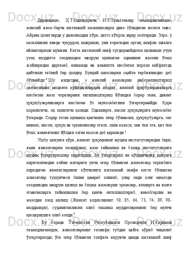 Дарҳақиқат,   Ҳ.Т.Одилқориев,   И.Т.Тультеевлар   таъкидлаганидек,
жиноий   жазо–барча   ижтимоий   касалликларга   даво   бўладиган   восита   эмас.
Айрим ҳолатларда у даволашдан кўра, ҳатто кўпроқ зарар келтиради. Зеро, у
касалликни   янада   чуқурроқ   яшириши,   уни   керагидан   ортиқ   хавфли   шаклга
айлантириши мумкин. Катта ижтимоий хавф туғдирмайдиган қилмиши учун
узоқ   муддатга   озодликдан   маҳрум   қилинган   одамнинг   жазони   ўташ
жойларидан   дарғазаб,   аламзада   ва   жамиятга   нисбатан   норози   кайфиятда
қайтиши   табиий   бир   ҳолдир.   Бундай   шахсларни   «қайта   тарбияланди»   деб
бўлмайди. 3
Шу   жиҳатдан,   «…жиноий   жазоларни   либераллаштириш
сиёсатининг   моҳияти   қуйидагилардан   иборат:   жиноий   ҳуқубузарликларга
нисбатан   жазо   чораларини   енгиллаштириш   йўлидан   борар   экан,   давлат
ҳуқуқбузарликларга   нисбатан   ўз   муносабатини   ўзгартирмайди.   Қора
қоралигича,   оқ   оқлигича   қолади.   Одамларга,   инсон   ҳуқуқларига   муносабат
ўзгаради.   Содир   этган   қилмиш   қанчалик   оғир   бўлмасин,   ҳуқуқубузарга,   энг
аввало, инсон, ҳуқуқ ва эркинликлар эгаси, оила аъзоси, она ёки ота, қиз ёки
ўғил, жамиятнинг йўлдан озган аъзоси деб қаралади. 1
Ушбу қонунга кўра, жиноят ҳуқуқининг муҳим институтларидан бири,
яъни   жиноятларни   таснифлаш,   жазо   тайинлаш   ва   бошқа   институтларига
муҳим   ўзгартиришлар   киритилди.   Бу   ўзгартириш   ва   қўшимчалар   қонунга
киритилгандан   кейин   илгариги   унча   оғир   бўлмаган   жиноятлар   таркибига
кирадиган   жиноятларнинг   кўпчилиги   ижтимоий   хавфи   катта   бўлмаган
жиноятлар   тушунчаси   билан   қамраб   олиниб,   улар   энди   кенг   миқёсда
озодликдан   маҳрум   қилиш   ва   бошқа   жазоларни   эркаклар,   аёлларга   ва   вояга
етмаганларга   тайинлашни   бир   қанча   енгиллаштириб,   жавобгарлик   ва
жазодан   озод   қилиш   (Жиноят   кодексининг   50,   85,   64,   73,   74,   89,   90-
моддалари),   судланганликни   олиб   ташлаш   муддатларининг   бир   мунча
қисқаришига олиб келди. 2
  
  Бу   борада   Ўзбекистон   Республикаси   Президенти   И.Каримов
таъкидлаганидек,   жиноятларнинг   таснифи   тубдан   қайта   кўриб   чиқилиб
ўзгартирилди,   ўта   оғир   бўлмаган   тоифага   кирувчи   ҳамда   ижтимоий   хавф 