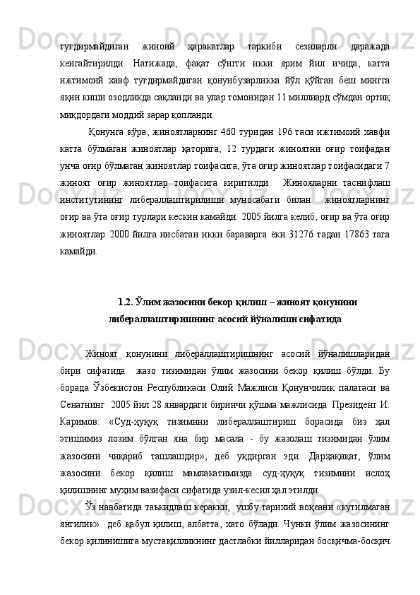 туғдирмайдиган   жиноий   ҳаракатлар   таркиби   сезиларли   даражада
кенгайтирилди.   Натижада,   фақат   сўнгги   икки   ярим   йил   ичида,   катта
ижтимоий   хавф   туғдирмайдиган   қонунбузарликка   йўл   қўйган   беш   мингга
яқин киши озодликда сақланди ва улар томонидан 11 миллиард сўмдан ортиқ
миқдордаги моддий зарар қопланди.
  Қонунга  кўра, жиноятларнинг  460 туридан  196 таси ижтимоий хавфи
катта   бўлмаган   жиноятлар   қаторига,   12   турдаги   жиноятни   оғир   тоифадан
унча оғир бўлмаган жиноятлар тоифасига, ўта оғир жиноятлар тоифасидаги 7
жиноят   оғир   жиноятлар   тоифасига   киритилди.     Жинояларни   таснифлаш
институтининг   либераллаштирилиши   муносабати   билан     жиноятларнинг
оғир ва ўта оғир турлари кескин камайди. 2005 йилга келиб, оғир ва ўта оғир
жиноятлар   2000   йилга   нисбатан   икки   бараварга   ёки   31276   тадан   17863   тага
камайди. 
1.2.  Ўлим жазосини бекор қилиш – жиноят қонунини
либераллаштиришнинг асосий йўналиши сифатида
Жиноят   қонунини   либераллаштиришнинг   асосий   йўналишларидан
бири   сифатида     жазо   тизимидан   ўлим   жазосини   бекор   қилиш   бўлди.   Бу
борада   Ўзбекистон   Республикаси   Олий   Мажлиси   Қонунчилик   палатаси   ва
Сенатнинг  2005 йил 28 январдаги биринчи қўшма мажлисида  Президент И.
Каримов:   «Суд-ҳуқуқ   тизимини   либераллаштириш   борасида   биз   ҳал
этишимиз   лозим   бўлган   яна   бир   масала   -   бу   жазолаш   тизимидан   ўлим
жазосини   чиқариб   ташлашдир»,   деб   уқдирган   эди.   Дарҳақиқат,   ўлим
жазосини   бекор   қилиш   мамлакатимизда   суд-ҳуқуқ   тизимини   ислоҳ
қилишнинг муҳим вазифаси сифатида узил-кесил ҳал этилди. 
Ўз навбатида таъкидлаш керакки,   ушбу тарихий воқеани «кутилмаган
янгилик»     деб   қабул   қилиш,   албатта,   хато   бўлади.   Чунки   ўлим   жазосининг
бекор қилинишига мустақилликнинг дастлабки йилларидан босқичма-босқич 
