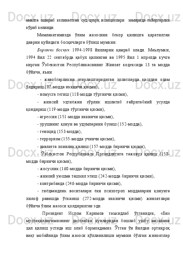 амалга   ошириб   келинаётган   суд-ҳуқуқ   ислоҳотлари     замирида   тайёргарлик
кўриб келинди.
Мамлакатимизда   ўлим   жазосини   бекор   қилишга   қаратилган
даврни қуйидаги босқичларга бўлиш мумкин:
Биринчи   босқич   1994-1998   йилларни   қамраб   олади.   Маълумки,
1994   йил   22   сентябрда   қабул   қилинган   ва   1995   йил   1   апрелда   кучга
кирган   Ўзбекистон   Республикасининг   Жиноят   кодексида   13   та   модда
бўйича, яъни: 
-   жавобгарликни   оғирлаштирадиган   ҳолатларда   қасддан   одам
ўлдириш (97-модда иккинчи қисми),
- номусга тегиш (118-модда тўртинчи қисми), 
-   жинсий   эҳтиёжни   зўрлик   ишлатиб   ғайритабиий   усулда
қондириш (119-модда тўртинчи қисми),
- агрессия (151-модда иккинчи қисми),
- урушнинг қонун ва удумларини бузиш (152-модда), 
- геноцид (153-модда), 
- терроризм (155-модда учинчи қисми), 
- давлатга хоинлик қилиш (157-модда биринчи қисми), 
-   Ўзбекистон   Республикаси   Президентига   тажовуз   қилиш   (158-
модда биринчи қисми), 
- жосуслик (160-модда биринчи қисми), 
- жиноий уюшма ташкил этиш (242-модда биринчи қисми), 
- контрабанда (246-модда биринчи қисми), 
-   гиёҳвандлик   воситалари   ёки   психотроп   моддаларни   қонунга
хилоф   равишда   ўтказиш   (272-модда   иккинчи   қисми)   жиноятлари
бўйича ўлим жазоси қолдирилган эди.
  Президент   Ислом   Каримов   таъкидлаб   ўтганидек,   «Биз
мустақиллигимизнинг   дастлабки   кунларидан   бошлаб   ушбу   масалани
ҳал   қилиш   устида   иш   олиб   бормоқдамиз.   Ўтган   ўн   йилдан   ортиқроқ
вақт   мобайнида   ўлим   жазоси   қўлланилиши   мумкин   бўлган   жиноятлар 