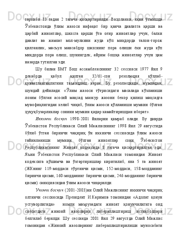 таркиби   33   тадан   2   тагача   қисқартирилди.   Ваҳоланки,   яқин   ўтмишда
Ўзбекистонда   ўлим   жазоси   нафақат   бир   қанча   давлатга   қарши   ва
ҳарбий   жиноятлар,   шахсга   қарши   ўта   оғир   жиноятлар   учун,   балки
давлат   ва   жамоат   мол-мулкини   жуда   кўп   миқдорда   талон-торож
қилганлик,   масъул   мансабдор   шахснинг   пора   олиши   ёки   жуда   кўп
миқдорда   пора   олиш,   шунингдек,   айрим   бошқа   жиноятлар   учун   ҳам
назарда тутилган эди. 
Шу   билан   БМТ   Бош   ассамблеясининг   32   сессияси   1977   йил   9
декабрда   қабул   қилган   32 / 61-сон   резолюция   қўллаб-
қувватланганлигини   таъкидлаш   керак.   Бу   резолюцияда,   жумладан,
шундай   дейилади:   «Ўлим   жазоси   тўғрисидаги   масалада   кўзланиши
лозим   бўлган   асосий   мақсад   мазкур   жазони   бекор   қилиш   мақсадга
мувофиқлигидан   келиб   чиқиб,   ўлим   жазоси   қўлланиши   мумкин   бўлган
ҳуқуқбузарликлар сонини мумкин қадар камайтиришдан иборат».
Иккинчи   босқич   1998-2001   йиларни   қамраб   олади.   Бу   даврда
Ўзбекистон   Республикаси   Олий   Мажлисининг   1998   йил   29   августида
бўлиб   ўтган   биринчи   чақириқ   ўн   иккинчи   сессиясида   ўлим   жазоси
тайинланиши   мумкин   бўлган   жиноятлар   сони   Ўзбекистон
Республикасининг   Жиноят   кодексида   8   тагача   қисқартирилган   эди.
Яъни   Ўзбекистон   Республикаси   Олий   Мажлиси   томонидан   Жиноят
кодексига   қўшимча   ва   ўзгартиришлар   киритилиб,   яна   5   та   жиноят
(ЖКнинг   119-моддаси   тўртинчи   қисми,   152-моддаси,   158-модданинг
биринчи қисми, 160-модданинг биринчи қисми, 246-модданинг биринчи
қисми) санкциясидан ўлим жазоси чиқарилди.
Учинчи   босқич   (2001-2003)ни   Олий   Мажлиснинг   иккинчи   чақириқ
олтинчи   сессиясида   Президент   И.Каримов   томонидан   «Адолат   қонун
устуворлигида»     номли   маърузадаги   жиноят   қонунчилигига   оид
сиёсатдаги   жиноий   жазоларни   либераллаштириш   истиқболлари
белгилаб   берилди.   Шу   сессияда   2001   йил   29   августда   Олий   Мажлис
томонидан   «Жиноий   жазоларнинг   либераллаштирилиши   муносабати 