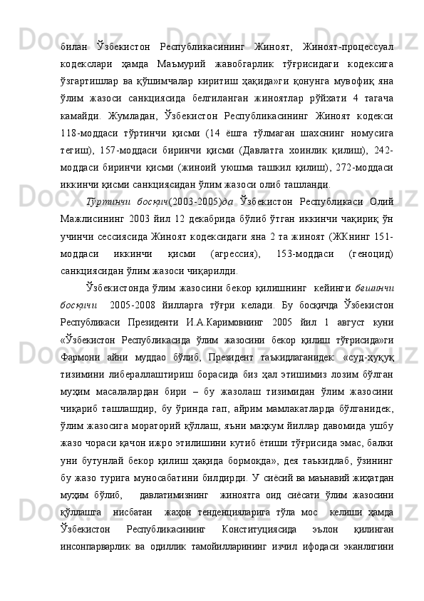 билан   Ўзбекистон   Республикасининг   Жиноят,   Жиноят-процессуал
кодекслари   ҳамда   Маъмурий   жавобгарлик   тўғрисидаги   кодексига
ўзгартишлар   ва   қўшимчалар   киритиш   ҳақида»ги   қонунга   мувофиқ   яна
ўлим   жазоси   санкциясида   белгиланган   жиноятлар   рўйхати   4   тагача
камайди.   Жумладан,   Ўзбекистон   Республикасининг   Жиноят   кодекси
118-моддаси   тўртинчи   қисми   (14   ёшга   тўлмаган   шахснинг   номусига
тегиш),   157-моддаси   биринчи   қисми   (Давлатга   хоинлик   қилиш),   242-
моддаси   биринчи   қисми   (жиноий   уюшма   ташкил   қилиш),   272-моддаси
иккинчи қисми санкциясидан ўлим жазоси олиб ташланди. 
Тўртинчи   босқич (2003-2005) да   Ўзбекистон   Республикаси   Олий
Мажлисининг   2003   йил   12   декабрида   бўлиб   ўтган   иккинчи   чақириқ   ўн
учинчи   сессиясида   Жиноят   кодексидаги   яна   2   та   жиноят   (ЖКнинг   151-
моддаси   иккинчи   қисми   (агрессия),   153-моддаси   (геноцид)
санкциясидан ўлим жазоси чиқарилди. 
Ўзбекистонда   ўлим   жазосини   бекор   қилишнинг     кейинги   бешинчи
босқичи     2005-2008   йилларга   тўғри   келади.   Бу   босқичда   Ўзбекистон
Республикаси   Президенти   И.А.Каримовнинг   2005   йил   1   август   куни
«Ўзбекистон   Республикасида   ўлим   жазосини   бекор   қилиш   тўғрисида»ги
Фармони   айни   муддао   бўлиб,   Президент   таъкидлаганидек:   « суд-ҳуқуқ
тизимини   либераллаштириш   борасида   биз   ҳал   этишимиз   лозим   бўлган
муҳим   масалалардан   бири   –   бу   жазолаш   тизимидан   ўлим   жазосини
чиқариб   ташлашдир,   бу   ўринда   гап,   айрим   мамлакатларда   бўлганидек,
ўлим   жазосига   мораторий   қўллаш,   яъни   маҳкум   йиллар   давомида   ушбу
жазо чораси қачон ижро этилишини кутиб ётиши тўғрисида эмас, балки
уни   бутунлай   бекор   қилиш   ҳақида   бормоқда»,   дея   таъкидлаб,   ўзининг
бу   жазо   турига   муносабатини   билдирди.   У   сиёсий ва маънавий жиҳатдан
муҳим   бўлиб,       давлатимизнинг     жиноятга   оид   сиёсати   ўлим   жазосини
қўллашга     нисбатан     жаҳон   тенденцияларига   тўла   мос     келиши   ҳамда
Ўзбекистон   Республикасининг   Конституциясида   эълон   қилинган
инсонпарварлик   ва   одиллик   тамойилларининг   изчил   ифодаси   эканлигини 