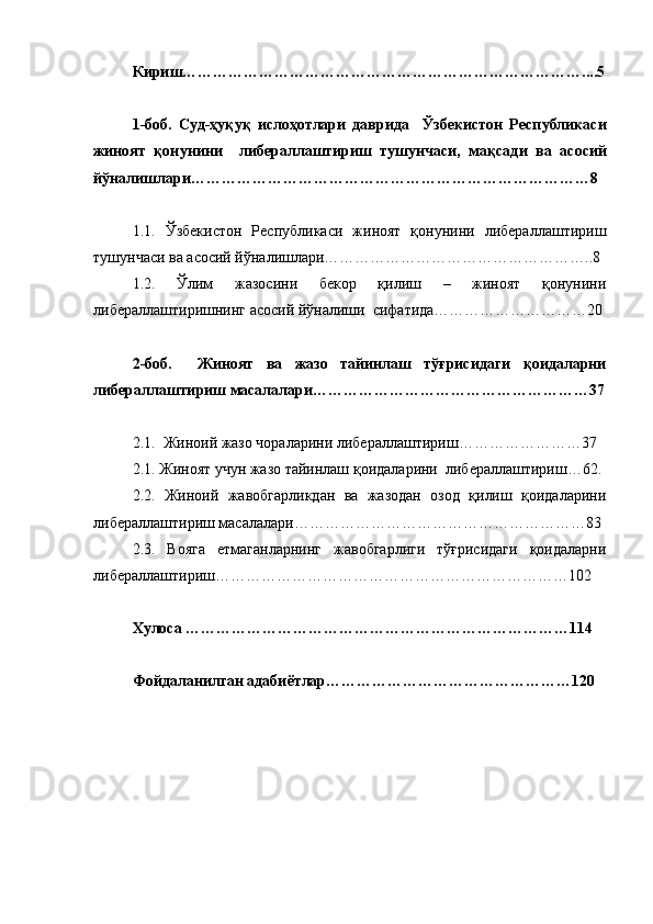 Кириш……………………………………………………………………....5
1-боб.   Суд-ҳуқуқ   ислоҳотлари   даврида     Ў збекистон   Республикаси
жиноят   қонунини     либераллаштириш   тушунчаси,   мақсад и   ва   асосий
йўналишлари……………………………………………………………………8
1.1.   Ў збекистон   Республикаси   жиноят   қонунини   либераллаштириш
тушунчаси ва асосий йўналишлари……………………………………………..8 
1.2.   Ўлим   жазосини   бекор   қилиш   –   жиноят   қонунини
либераллаштиришнинг асосий йўналиши  сифатида…………………………20
2-боб.     Жиноят   ва   жазо   тайинлаш   тўғрисидаги   қоидаларни
либераллаштириш масалалари………………………………………………37
2.1.  Жиноий жазо чораларини либераллаштириш……………………37
2.1. Жиноят учун жазо тайинлаш қоидаларини  либераллаштириш…62.
2.2.   Жиноий   жавобгарликдан   ва   жазодан   озод   қилиш   қоидаларини
либераллаштириш масалалари…………………………………………………83 
2.3.   Вояга   етмаганларнинг   жавобгарлиги   тўғрисидаги   қоидаларни
либераллаштириш……………………………………………………………102 
 
Хулоса …………………………………………………………………114
Фойдаланилган адабиётлар…………………………………………120 