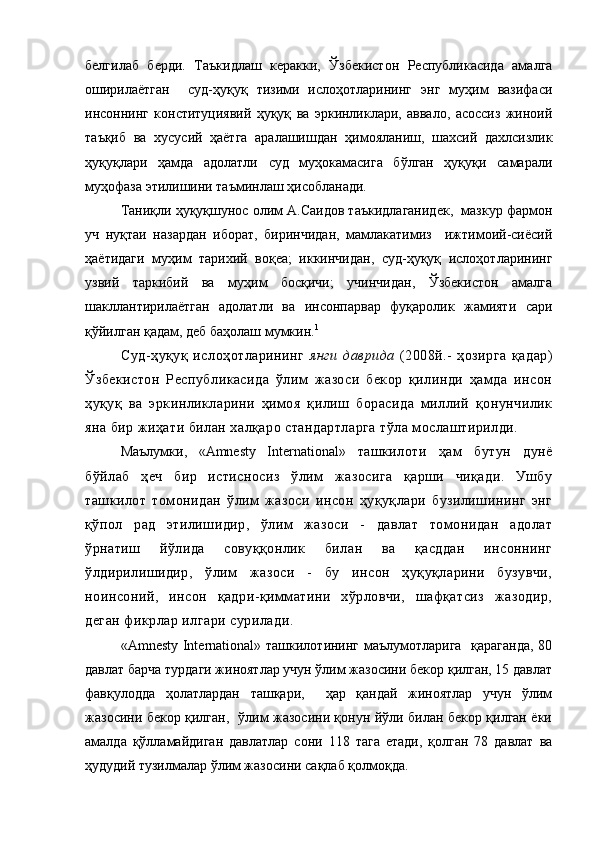 белгилаб   берди.   Таъкидлаш   керакки,   Ўзбекистон   Республикасида   амалга
оширилаётган     суд-ҳуқуқ   тизими   ислоҳотларининг   энг   муҳим   вазифаси
инсоннинг   конституциявий   ҳуқуқ   ва   эркинликлари,   аввало,   асоссиз   жиноий
таъқиб   ва   хусусий   ҳаётга   аралашишдан   ҳимояланиш,   шахсий   дахлсизлик
ҳуқуқлари   ҳамда   адолатли   суд   муҳокамасига   бўлган   ҳуқуқи   самарали
муҳофаза этилишини таъминлаш ҳисобланади. 
Таниқли ҳуқуқшунос олим А.Саидов таъкидлаганидек,  мазкур фармон
уч   нуқтаи   назардан   иборат,   биринчидан,   мамлакатимиз     ижтимоий-сиёсий
ҳаётидаги   муҳим   тарихий   воқеа;   иккинчидан,   суд-ҳуқуқ   ислоҳотларининг
узвий   таркибий   ва   муҳим   босқичи;   учинчидан,   Ўзбекистон   амалга
шакллантирилаётган   адолатли   ва   инсонпарвар   фуқаролик   жамияти   сари
қўйилган қадам, деб баҳолаш мумкин. 1
Суд-ҳуқуқ   ислоҳотларининг   янги   даврида   (2008й.-   ҳозирга   қадар)
Ўзбекистон   Республикасида   ўлим   жазоси   бекор   қилинди   ҳамда   инсон
ҳуқуқ   ва   эркинликларини   ҳимоя   қилиш   борасида   миллий   қонунчилик
яна бир жиҳати билан халқаро стандартларга тўла мослаштирилди. 
Маълумки,   «Amnesty   International»   ташкилоти   ҳам   бутун   дунё
бўйлаб   ҳеч   бир   истисносиз   ўлим   жазосига   қарши   чиқади.   Ушбу
ташкилот   томонидан   ўлим   жазоси   инсон   ҳуқуқлари   бузилишининг   энг
қўпол   рад   этилишидир,   ўлим   жазоси   -   давлат   томонидан   адолат
ўрнатиш   йўлида   совуққонлик   билан   ва   қасддан   инсоннинг
ўлдирилишидир,   ўлим   жазоси   -   бу   инсон   ҳуқуқларини   бузувчи,
ноинсоний,   инсон   қадри-қимматини   хўрловчи,   шафқатсиз   жазодир,
деган фикрлар илгари сурилади. 
«Amnesty International» ташкилотининг маълумотларига   қараганда, 80
давлат барча турдаги жиноятлар учун ўлим жазосини бекор қилган, 15 давлат
фавқулодда   ҳолатлардан   ташқари,     ҳар   қандай   жиноятлар   учун   ўлим
жазосини бекор қилган,   ўлим жазосини қонун йўли билан бекор қилган ёки
амалда   қўлламайдиган   давлатлар   сони   118   тага   етади,   қолган   78   давлат   ва
ҳудудий тузилмалар ўлим жазосини сақлаб қолмоқда.  