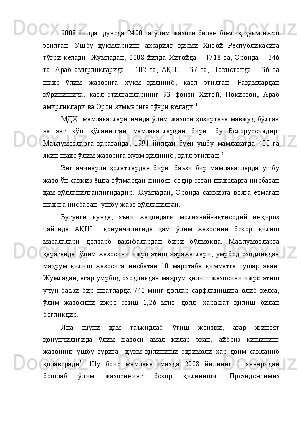 2008   йилда     дунёда   2400   та   ўлим   жазоси   билан   боғлиқ   ҳукм   ижро
этилган.   Ушбу   ҳукмларнинг   аксарият   қисми   Хитой   Республикасига
тўғри   келади.   Жумладан,   2008   йилда   Хитойда   –   1718   та,   Эронда   –   346
та,   Араб   амирликларида   –   102   та,   АҚШ   –   37   та,   Покистонда   –   36   та
шахс   ўлим   жазосига   ҳукм   қилиниб,   қатл   этилган.   Рақамлардан
кўринишича,   қатл   этилганларнинг   93   фоизи   Хитой,   Покистон,   Араб
амирликлари ва Эрон зиммасига тўғри келади. 1
МДҲ     мамлакатлари   ичида   ўлим   жазоси   ҳозиргача   мавжуд   бўлган
ва   энг   кўп   қўланилган   мамлакатлардан   бири,   бу   Белоруссиядир.
Маълумотларга   қараганда,   1991   йилдан   буён   ушбу   мамлакатда   400   га
яқин шахс ўлим жазосига ҳукм қилиниб, қатл этилган. 2
Энг   ачинарли   ҳолатлардан   бири,   баъзи   бир   мамлакатларда   ушбу
жазо ўн саккиз ёшга тўлмасдан жиноят содир этган шахсларга нисбатан
ҳам   қўлланилганлигидадир.   Жумладан,   Эронда   саккизта   вояга   етмаган
шахсга нисбатан  ушбу жазо қўлланилган.
Бугунги   кунда,   яъни   жаҳондаги   молиявий-иқтисодий   инқироз
пайтида   АҚШ     қонунчилигида   ҳам   ўлим   жазосини   бекор   қилиш
масалалари   долзарб   вазифалардан   бири   бўлмоқда.   Маълумотларга
қараганда,   ўлим   жазосини   ижро   этиш   харажатлари,   умрбод   озодликдан
маҳрум   қилиш   жазосига   нисбатан   10   маротаба   қимматга   тушар   экан.
Жумладан, агар умрбод озодликдан маҳрум қилиш жазосини ижро этиш
учун   баъзи   бир   штатларда   740   минг   доллар   сарфланишига   олиб   келса,
ўлим   жазосини   ижро   этиш   1,26   млн.   долл.   харажат   қилиш   билан
боғлиқдир. 
Яна   шуни   ҳам   таъкидлаб   ўтиш   жоизки,   агар   жиноят
қонунчилигида   ўлим   жазоси   амал   қилар   экан,   айбсиз   кишининг
жазонинг   ушбу   турига     ҳукм   қилиниши   эҳтимоли   ҳар   доим   сақланиб
қолаверади 3
.   Шу   боис   мамлакатимизда   2008   йилнинг   1   январидан
бошлаб   ўлим   жазосининг   бекор   қилиниши,   Президентимиз 