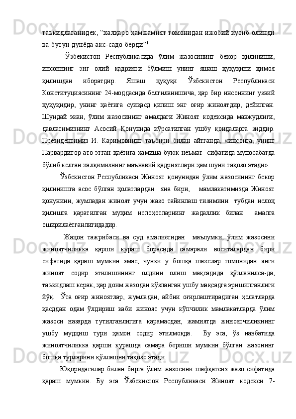 таъкидлаганидек, “халқаро ҳамжамият томонидан ижобий кутиб олинди
ва бутун дунёда акс-садо берди” 1
.
  Ўзбекистон   Республикасида   ўлим   жазосининг   бекор   қилиниши,
инсоннинг   энг   олий   қадрияти   бўлмиш   унинг   яшаш   ҳуқуқини   ҳимоя
қилишдан   иборатдир.   Яшаш   ҳуқуқи   Ўзбекистон   Республикаси
Конституциясининг  24-моддасида  белгиланишича,  ҳар бир инсоннинг узвий
ҳуқуқидир,   унинг   ҳаётига   суиқасд   қилиш   энг   оғир   жиноятдир,   дейилган.
Шундай   экан,   ўлим   жазосининг   амалдаги   Жиноят   кодексида   мавжудлиги,
давлатимизнинг   Асосий   Қонунида   кўрсатилган   ушбу   қоидаларга   зиддир.
Президентимиз   И.   Каримовнинг   таъбири   билан   айтганда,   «инсонга,   унинг
Парвардигор ато этган ҳаётига ҳамиша буюк неъмат   сифатида муносабатда
бўлиб келган халқимизнинг маънавий қадриятлари ҳам шуни тақозо этади».
Ўзбекистон   Республикаси   Жиноят   қонунидан   ўлим   жазосининг   бекор
қилинишга   асос   бўлган   ҳолатлардан     яна   бири,       мамлакатимизда   Жиноят
қонунини,   жумладан   жиноят   учун   жазо   тайинлаш   тизимини     тубдан   ислоҳ
қилишга   қаратилган   муҳим   ислоҳотларнинг   жадаллик   билан     амалга
оширилаётганлигидадир.
  Жаҳон   тажрибаси   ва   суд   амалиётидан     маълумки,   ўлим   жазосини
жиноятчиликка   қарши   кураш   борасида   самарали   воситалардан   бири
сифатида   қараш   мумкин   эмас,   чунки   у   бошқа   шахслар   томонидан   янги
жиноят   содир   этилишининг   олдини   олиш   мақсадида   қўлланилса-да,
таъкидлаш керак, ҳар доим жазодан кўзланган ушбу мақсадга эришилганлиги
йўқ.     Ўта   оғир   жиноятлар,   жумладан,   айбни   оғирлаштирадиган   ҳолатларда
қасддан   одам   ўлдириш   каби   жиноят   учун   кўпчилик   мамлакатларда   ўлим
жазоси   назарда   тутилганлигига   қарамасдан,   жамиятда   жиноятчиликнинг
ушбу   мудҳиш   тури   ҳамон   содир   этилмоқда.     Бу   эса,   ўз   навбатида
жиноятчиликка   қарши   курашда   самара   бериши   мумкин   бўлган   жазонинг
бошқа турларини қўллашни тақозо этади.
Юқоридагилар   билан   бирга   ўлим   жазосини   шафқатсиз   жазо   сифатида
қараш   мумкин.   Бу   эса   Ўзбекистон   Республикаси   Жиноят   кодекси   7- 