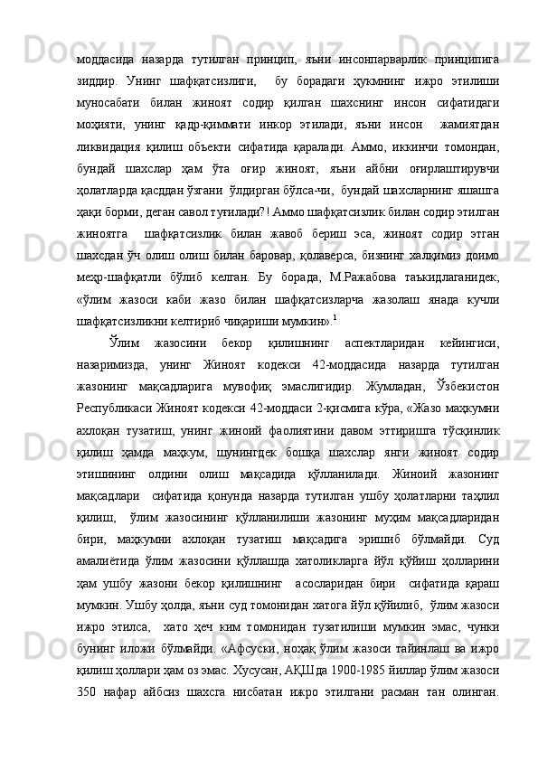 моддасида   назарда   тутилган   принцип,   яъни   инсонпарварлик   принципига
зиддир.   Унинг   шафқатсизлиги,     бу   борадаги   ҳукмнинг   ижро   этилиши
муносабати   билан   жиноят   содир   қилган   шахснинг   инсон   сифатидаги
моҳияти,   унинг   қадр-қиммати   инкор   этилади,   яъни   инсон     жамиятдан
ликвидация   қилиш   объекти   сифатида   қаралади.   Аммо,   иккинчи   томондан,
бундай   шахслар   ҳам   ўта   оғир   жиноят,   яъни   айбни   оғирлаштирувчи
ҳолатларда қасддан ўзгани  ўлдирган бўлса-чи,  бундай шахсларнинг яшашга
ҳақи борми, деган савол туғилади?! Аммо шафқатсизлик билан содир этилган
жиноятга     шафқатсизлик   билан   жавоб   бериш   эса,   жиноят   содир   этган
шахсдан   ўч   олиш   олиш   билан   баровар,   қолаверса,   бизнинг   халқимиз   доимо
меҳр-шафқатли   бўлиб   келган.   Бу   борада,   М.Ражабова   таъкидлаганидек,
«ўлим   жазоси   каби   жазо   билан   шафқатсизларча   жазолаш   янада   кучли
шафқатсизликни келтириб чиқариши мумкин». 1
  
Ўлим   жазосини   бекор   қилишнинг   аспектларидан   кейингиси,
назаримизда,   унинг   Жиноят   кодекси   42-моддасида   назарда   тутилган
жазонинг   мақсадларига   мувофиқ   эмаслигидир.   Жумладан,   Ўзбекистон
Республикаси Жиноят кодекси 42-моддаси 2-қисмига кўра, «Жазо маҳкумни
ахлоқан   тузатиш,   унинг   жиноий   фаолиятини   давом   эттиришга   тўсқинлик
қилиш   ҳамда   маҳкум,   шунингдек   бошқа   шахслар   янги   жиноят   содир
этишининг   олдини   олиш   мақсадида   қўлланилади.   Жиноий   жазонинг
мақсадлари     сифатида   қонунда   назарда   тутилган   ушбу   ҳолатларни   таҳлил
қилиш,     ўлим   жазосининг   қўлланилиши   жазонинг   муҳим   мақсадларидан
бири,   маҳкумни   ахлоқан   тузатиш   мақсадига   эришиб   бўлмайди.   Суд
амалиётида   ўлим   жазосини   қўллашда   хатоликларга   йўл   қўйиш   ҳолларини
ҳам   ушбу   жазони   бекор   қилишнинг     асосларидан   бири     сифатида   қараш
мумкин. Ушбу ҳолда, яъни суд томонидан хатога йўл қўйилиб,  ўлим жазоси
ижро   этилса,     хато   ҳеч   ким   томонидан   тузатилиши   мумкин   эмас,   чунки
бунинг   иложи   бўлмайди.   «Афсуски,   ноҳақ   ўлим   жазоси   тайинлаш   ва   ижро
қилиш ҳоллари ҳам оз эмас. Хусусан, АҚШда 1900-1985 йиллар ўлим жазоси
350   нафар   айбсиз   шахсга   нисбатан   ижро   этилгани   расман   тан   олинган. 