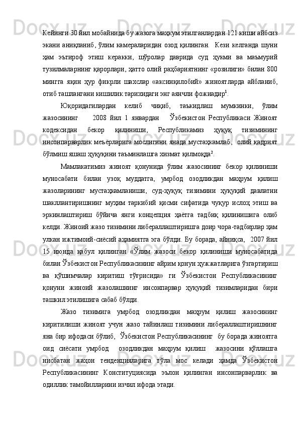 Кейинги 30 йил мобайнида бу жазога маҳкум этилганлардан 121 киши айбсиз
экани   аниқланиб,   ўлим   камераларидан   озод   қилинган.     Кези   келганда   шуни
ҳам   эътироф   этиш   керакки,   шўролар   даврида   суд   ҳукми   ва   маъмурий
тузилмаларнинг қарорлари, ҳатто олий раҳбариятнинг «розилиги» билан 800
мингга   яқин   ҳур   фикрли   шахслар   «аксинқилобий»   жиноятларда   айбланиб,
отиб ташлангани кишилик тарихидаги энг аянчли фожиадир 1
.
Юқоридагилардан   келиб   чиқиб,   таъкидлаш   мумкинки,   ўлим
жазосининг         2008   йил   1   январдан       Ўзбекистон   Республикаси   Жиноят
кодексидан   бекор   қилиниши,   Республикамиз   ҳуқуқ   тизимининг
инсонпарварлик меъёрларига мослигини янада  мустаҳкамлаб,   олий қадрият
бўлмиш яшаш ҳуқуқини таъминлашга хизмат қилмоқда 2
. 
Мамлакатимиз   жиноят   қонунида   ўлим   жазосининг   бекор   қилиниши
муносабати   билан   узоқ   муддатга,   умрбод   озодликдан   маҳрум   қилиш
жазоларининг   мустаҳкамланиши,   суд-ҳуқуқ   тизимини   ҳуқуқий   давлатни
шакллантиришнинг   муҳим   таркибий   қисми   сифатида   чуқур   ислоҳ   этиш   ва
эркинлаштириш   бўйича   янги   концепция   ҳаётга   тадбиқ   қилинишига   олиб
келди. Жиноий жазо тизимини либераллаштиришга доир чора-тадбирлар ҳам
улкан ижтимоий-сиёсий аҳамиятга эга бўлди. Бу борада, айниқса,   2007 йил
15   июнда   қабул   қилинган   «Ўлим   жазоси   бекор   қилиниши   муносабатида
билан Ўзбекистон Республикасининг айрим қонун ҳужжатларига ўзгартириш
ва   қўшимчалар   киритиш   тўғрисида»   ги   Ўзбекистон   Республикасининг
қонуни   жиноий   жазолашнинг   инсонпарвар   ҳуқуқий   тизимларидан   бири
ташкил этилишига сабаб бўлди. 
Жазо   тизимига   умрбод   озодликдан   маҳрум   қилиш   жазосининг
киритилиши   жиноят   учун   жазо   тайинлаш   тизимини   либераллаштиришнинг
яна бир ифодаси бўлиб,   Ўзбекистон Республикасининг   бу борада жиноятга
оид   сиёсати   умрбод     озодликдан   маҳрум   қилиш     жазосини   қўллашга
нисбатан   жаҳон   тенденцияларига   тўла   мос   келади   ҳамда   Ўзбекистон
Республикасининг   Конституциясида   эълон   қилинган   инсонпарварлик   ва
одиллик тамойилларини изчил ифода этади.  
