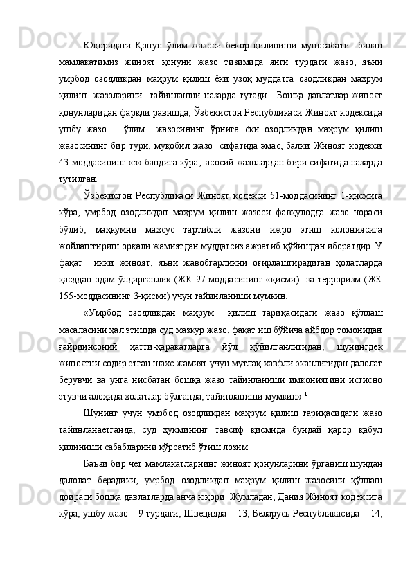 Юқоридаги   Қонун   ўлим   жазоси   бекор   қилиниши   муносабати     билан
мамлакатимиз   жиноят   қонуни   жазо   тизимида   янги   турдаги   жазо,   яъни
умрбод   озодликдан   маҳрум   қилиш   ёки   узоқ   муддатга   озодликдан   маҳрум
қилиш     жазоларини     тайинлашни   назарда   тутади.     Бошқа   давлатлар   жиноят
қонунларидан фарқли равишда, Ўзбекистон Республикаси Жиноят кодексида
ушбу   жазо       ўлим     жазосининг   ўрнига   ёки   озодликдан   маҳрум   қилиш
жазосининг бир тури, муқобил жазо   сифатида эмас, балки Жиноят кодекси
43-моддасининг «з» бандига кўра,  асосий жазолардан бири сифатида назарда
тутилган.
Ўзбекистон   Республикаси   Жиноят   кодекси   51-моддасининг   1-қисмига
кўра,   умрбод   озодликдан   маҳрум   қилиш   жазоси   фавқулодда   жазо   чораси
бўлиб,   маҳкумни   махсус   тартибли   жазони   ижро   этиш   колониясига
жойлаштириш орқали жамиятдан муддатсиз ажратиб қўйишдан иборатдир. У
фақат     икки   жиноят,   яъни   жавобгарликни   оғирлаштирадиган   ҳолатларда
қасддан одам ўлдирганлик (ЖК 97-моддасининг «қисми)   ва терроризм (ЖК
155-моддасининг 3-қисми) учун тайинланиши мумкин.  
«Умрбод   озодликдан   маҳрум     қилиш   тариқасидаги   жазо   қўллаш
масаласини ҳал этишда суд мазкур жазо, фақат иш бўйича айбдор томонидан
ғайриинсоний   ҳатти-ҳаракатларга   йўл   қўйилганлигидан,   шунингдек
жиноятни содир этган шахс жамият учун мутлақ хавфли эканлигидан далолат
берувчи   ва   унга   нисбатан   бошқа   жазо   тайинланиши   имкониятини   истисно
этувчи алоҳида ҳолатлар бўлганда, тайинланиши мумкин». 1
Шунинг   учун   умрбод   озодликдан   маҳрум   қилиш   тариқасидаги   жазо
тайинланаётганда,   суд   ҳукмининг   тавсиф   қисмида   бундай   қарор   қабул
қилиниши сабабларини кўрсатиб ўтиш лозим.
Баъзи бир чет мамлакатларнинг жиноят қонунларини ўрганиш шундан
далолат   берадики,   умрбод   озодликдан   маҳрум   қилиш   жазосини   қўллаш
доираси бошқа давлатларда анча юқори. Жумладан, Дания Жиноят кодексига
кўра, ушбу жазо – 9 турдаги, Швецияда – 13, Беларусь Республикасида – 14, 