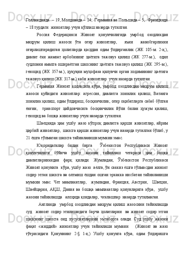 Голландияда  – 19, Молдовада – 24,  Германия ва Польшада – 5,  Францияда
– 18 турдаги  жиноятлар учун қўллаш назарда тутилган. 
Россия   Федерацияси   Жиноят   қонунчилигида   умрбод   озодликдан
маҳрум   қилиш   жазоси   ўта   оғир   жиноятлар,     яъни     жавобгарликни
оғирлаштирадиган   ҳолатларда   қасддан   одам   ўлдирганлик   (ЖК   105-м.   2-қ.),
давлат   ёки   жамоат   арбобининг   ҳаётига   тажовуз   қилиш   (ЖК   277-м.),     одил
судловни амалга ошираётган шахснинг ҳаётига тажовуз қилиш (ЖК 295-м.),
геноцид (ЖК 357-м.), ҳуқуқни муҳофаза қилувчи орган ходимининг ҳаётига
тажовуз қилиш (ЖК 317-м.) каби жиноятлар  учун назарда тутилган.
Германия   Жиноят   кодексига   кўра,   умрбод   озодликдан   маҳрум   қилиш
жазоси   қуйидаги   жиноятлар:   агрессия,   давлатга   хоинлик   қилиш,   Ватанга
хоинлик қилиш, одам ўлдириш, босқинчилик, оғир оқибатларга сабаб бўлган
ёнғин,     транспорт   ҳайдовчисига   босқинчилик   йўли   билан   ҳужум   қилиш,
геноцид ва бошқа жиноятлар учун назарда тутилган. 
Швецияда   ҳам   ушбу   жазо   кўпроқ   давлатга   қарши   жиноятлар,   айрим
ҳарбий жиноятлар,  шахсга қарши жиноятлар учун назарда тутилган бўлиб, у
21 ёшга тўлмаган шахсга тайинланиши мумкин эмас. 
Юқоридагилар   билан   бирга     Ўзбекистон   Республикаси   Жиноят
қонунчилиги   бўйича   ушбу   жазони   тайинлаш   чегараси   ҳам   бошқа
давлатларникидан   фарқ   қилади.   Жумладан,   Ўзбекистон   Республикаси
Жиноят қонунига  кўра, ушбу жазо  аёлга, ўн саккиз ёшга тўлмасдан жиноят
содир этган шахсга ва олтмиш ёшдан ошган эркакка нисбатан тайинланиши
мумкин   эмас.   Чет   мамлакатлар,     жумладан,   Франция,   Австрия,     Швеция,
Швейцария,   АҚШ,   Дания   ва   бошқа   мамлакатлар   қонунларига   кўра,     ушбу
жазони тайинлашда   алоҳида қоидалар,  чеклашлар  назарда тутилмаган.
  Англияда     умрбод   озодликдан   маҳрум   қилиш   жазосини   тайинлашда
суд     жиноят   содир   этилишидаги   барча   ҳолатларни     ва   жиноят   содир   этган
шахснинг   шахсга   оид   хусусиятларини   эътиборга   олади.   Суд   ушбу   жазони
фақат   «жиддий»   жиноятлар   учун   тайинлаши   мумкин       (Жиноят   ва   жазо
тўғрисидаги   Қонуннинг   2-§   1-қ.)   Ушбу   қонунга   кўра,   одам   ўлдиришга 