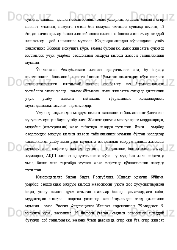 суиқасд  қилиш,    далолатчилик  қилиш,  одам   ўлдириш,  қасддан   баданга   оғир
шикаст   етказиш,   номусга   тегиш   ёки   номусга   тегишга   суиқасд   қилиш,   13
ёшдан кичик қизлар билан жинсий алоқа қилиш ва бошқа жиноятлар жиддий
жиноятлар     деб   топилиши   мумкин.   Юқоридагилардан   кўринадики,   ушбу
давлатнинг  Жиноят қонунига  кўра, тамом  бўлмаган,  яъни жиноятга  суиқасд
қилганлик   учун   умрбод   озодликдан   маҳрум   қилиш   жазоси   тайинланиши
мумкин. 
Ўзбекистон   Республикаси   жиноят   қонунчилиги   эса,   бу   борада
қилмишнинг     бошланиб,   шахсга   боғлиқ   бўлмаган   ҳолатларга   кўра   охирига
етказилмаганлиги,   ижтимоий   хавфли   оқибатлар   юз   бермаганлигини
эътиборга   олган   ҳолда,     тамом   бўлмаган,   яъни   жиноятга   суиқасд   қилганлик
учун   ушбу   жазони   тайинлаш   тўғрисидаги   қоидаларнинг
мустаҳкамламаганлиги  адолатлидир.
Умрбод   озодликдан   маҳрум   қилиш   жазосини   тайинлашнинг   ўзига   хос
хусусиятларидан бири, ушбу жазо Жиноят қонуни махсус қисм моддаларида,
муқобил   (альтернатив)   жазо   сифатида   назарда   тутилган.   Яъни       умрбод
озодликдан   маҳрум   қилиш   жазоси   тайинланиши   мумкин   бўлган   моддалар
санкциясида   ушбу   жазо   узоқ   муддатга   озодликдан   маҳрум   қилиш   жазосига
муқобил жазо сифатида  назарда тутилган.     Ваҳоланки, бошқа мамлакатлар,
жумладан,   АҚШ   жиноят   қонунчилигига   кўра,     у   муқобил   жазо   сифатида
эмас,   балки   якка   тартибда   мутлоқ   жазо   сифатида   қўлланилиши   назарда
тутилган. 
Юқоридагилар   билан   бирга   Республика   Жиноят   қонуни   бўйича,
умрбод   озодликдан   маҳрум   қилиш   жазосининг   ўзига   хос   хусусиятларидан
бири,   ушбу   жазога   ҳукм   этилган   шахслар   бошқа   давлатлардаги   каби,
муддатидан   илгари     шартли   равишда   жавобгарликдан   озод   қилиниши
мумкин     эмас.   Россия   Федерацияси   Жиноят   кодексининг   79-моддаси   5-
қисмига   кўра,   жазонинг   25   йилини   ўтаган,   сақлаш   режимини   ашаддий
бузувчи   деб   топилмаган,   жазони   ўташ   давомида   оғир   ёки   ўта   оғир   жиноят 