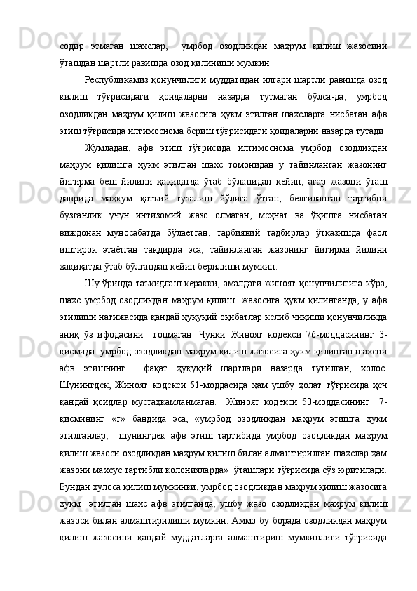 содир   этмаган   шахслар,     умрбод   озодликдан   маҳрум   қилиш   жазосини
ўташдан шартли равишда озод қилиниши мумкин. 
Республикамиз қонунчилиги муддатидан илгари шартли равишда озод
қилиш   тўғрисидаги   қоидаларни   назарда   тутмаган   бўлса-да,   умрбод
озодликдан   маҳрум   қилиш   жазосига   ҳукм   этилган   шахсларга   нисбатан   афв
этиш тўғрисида илтимоснома бериш тўғрисидаги қоидаларни назарда тутади.
Жумладан,   афв   этиш   тўғрисида   илтимоснома   умрбод   озодликдан
маҳрум   қилишга   ҳукм   этилган   шахс   томонидан   у   тайинланган   жазонинг
йигирма   беш   йилини   ҳақиқатда   ўтаб   бўланидан   кейин,   агар   жазони   ўташ
даврида   маҳкум   қатъий   тузалиш   йўлига   ўтган,   белгиланган   тартибни
бузганлик   учун   интизомий   жазо   олмаган,   меҳнат   ва   ўқишга   нисбатан
виждонан   муносабатда   бўлаётган,   тарбиявий   тадбирлар   ўтказишда   фаол
иштирок   этаётган   тақдирда   эса,   тайинланган   жазонинг   йигирма   йилини
ҳақиқатда ўтаб бўлгандан кейин берилиши мумкин. 
Шу ўринда таъкидлаш  керакки, амалдаги жиноят қонунчилигига кўра,
шахс   умрбод   озодликдан   маҳрум   қилиш     жазосига   ҳукм   қилинганда,   у   афв
этилиши натижасида қандай ҳуқуқий оқибатлар келиб чиқиши қонунчиликда
аниқ   ўз   ифодасини     топмаган.   Чунки   Жиноят   кодекси   76-моддасининг   3-
қисмида  умрбод озодликдан маҳрум қилиш жазосига ҳукм қилинган шахсни
афв   этишнинг     фақат   ҳуқуқий   шартлари   назарда   тутилган,   холос.
Шунингдек,   Жиноят   кодекси   51-моддасида   ҳам   ушбу   ҳолат   тўғрисида   ҳеч
қандай   қоидлар   мустаҳкамланмаган.     Жиноят   кодекси   50-моддасининг     7-
қисмининг   «г»   бандида   эса,   «умрбод   озодликдан   маҳрум   этишга   ҳукм
этилганлар,     шунингдек   афв   этиш   тартибида   умрбод   озодликдан   маҳрум
қилиш жазоси озодликдан маҳрум қилиш билан алмаштирилган шахслар ҳам
жазони махсус тартибли колонияларда»  ўташлари тўғрисида сўз юритилади.
Бундан хулоса қилиш мумкинки, умрбод озодликдан маҳрум қилиш жазосига
ҳукм     этилган   шахс   афв   этилганда,   ушбу   жазо   озодликдан   маҳрум   қилиш
жазоси билан алмаштирилиши мумкин. Аммо бу борада озодликдан маҳрум
қилиш   жазосини   қандай   муддатларга   алмаштириш   мумкинлиги   тўғрисида 