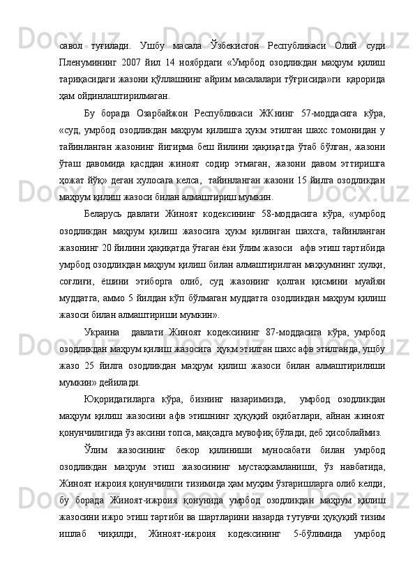 савол   туғилади.   Ушбу   масала   Ўзбекистон   Республикаси   Олий   суди
Пленумининг   2007   йил   14   ноябрдаги   «Умрбод   озодликдан   маҳрум   қилиш
тариқасидаги жазони қўллашнинг айрим масалалари тўғрисида»ги   қарорида
ҳам ойдинлаштирилмаган.  
Бу   борада   Озарбайжон   Республикаси   ЖКнинг   57-моддасига   кўра,
«суд,   умрбод   озодликдан   маҳрум   қилишга   ҳукм   этилган   шахс   томонидан   у
тайинланган   жазонинг   йигирма   беш   йилини   ҳақиқатда   ўтаб   бўлган,   жазони
ўташ   давомида   қасддан   жиноят   содир   этмаган,   жазони   давом   эттиришга
ҳожат йўқ» деган хулосага келса,   тайинланган жазони 15 йилга озодликдан
маҳрум қилиш жазоси билан алмаштириш мумкин. 
Беларусь   давлати   Жиноят   кодексининг   58-моддасига   кўра,   «умрбод
озодликдан   маҳрум   қилиш   жазосига   ҳукм   қилинган   шахсга,   тайинланган
жазонинг 20 йилини ҳақиқатда ўтаган ёки ўлим жазоси   афв этиш тартибида
умрбод озодликдан маҳрум қилиш билан алмаштирилган маҳкумнинг хулқи,
соғлиғи,   ёшини   этиборга   олиб,   суд   жазонинг   қолган   қисмини   муайян
муддатга,  аммо 5  йилдан  кўп  бўлмаган  муддатга   озодликдан  маҳрум   қилиш
жазоси билан алмаштириши мумкин».
Украина     давлати   Жиноят   кодексининг   87-моддасига   кўра,   умрбод
озодликдан маҳрум қилиш жазосига  ҳукм этилган шахс афв этилганда, ушбу
жазо   25   йилга   озодликдан   маҳрум   қилиш   жазоси   билан   алмаштирилиши
мумкин» дейилади.
Юқоридагиларга   кўра,   бизнинг   назаримизда,     умрбод   озодликдан
маҳрум   қилиш   жазосини   афв   этишнинг   ҳуқуқий   оқибатлари,   айнан   жиноят
қонунчилигида ўз аксини топса, мақсадга мувофиқ бўлади, деб ҳисоблаймиз. 
Ўлим   жазосининг   бекор   қилиниши   муносабати   билан   умрбод
озодликдан   маҳрум   этиш   жазосининг   мустаҳкамланиши,   ўз   навбатида,
Жиноят ижроия қонунчилиги тизимида ҳам муҳим ўзгаришларга олиб келди,
бу   борада   Жиноят-ижроия   қонунида   умрбод   озодликдан   маҳрум   қилиш
жазосини ижро этиш тартиби ва шартларини назарда тутувчи ҳуқуқий тизим
ишлаб   чиқилди,   Жиноят-ижроия   кодексининг   5-бўлимида   умрбод 