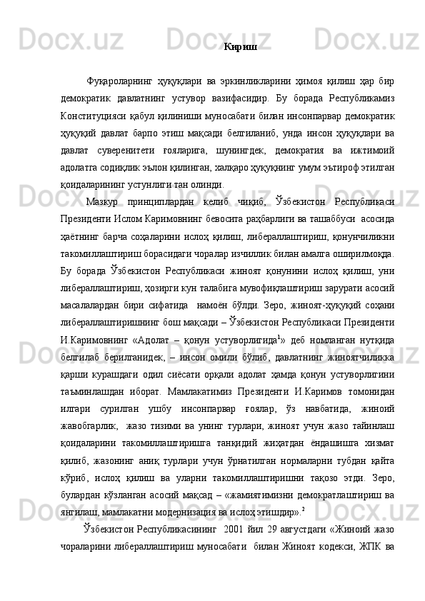 Кириш
Фуқароларнинг   ҳуқуқлари   ва   эркинликларини   ҳимоя   қилиш   ҳар   бир
демократик   давлатнинг   устувор   вазифасидир.   Бу   борада   Республикамиз
Конституцияси қабул қилиниши муносабати билан инсонпарвар демократик
ҳуқуқий   давлат   барпо   этиш   мақсади   белгиланиб,   унда   инсон   ҳуқуқлари   ва
давлат   суверенитети   ғояларига,   шунингдек,   демократия   ва   ижтимоий
адолатга содиқлик эълон қилинган, халқаро ҳуқуқнинг умум эътироф этилган
қоидаларининг устунлиги тан олинди. 
Мазкур   принциплардан   келиб   чиқиб,   Ўзбекистон   Республикаси
Президенти Ислом Каримовнинг бевосита раҳбарлиги ва ташаббуси  асосида
ҳаётнинг   барча   соҳаларини   ислоҳ   қилиш,   либераллаштириш,   қонунчиликни
такомиллаштириш борасидаги чоралар изчиллик билан амалга оширилмоқда.
Бу   борада   Ўзбекистон   Республикаси   жиноят   қонунини   ислоҳ   қилиш,   уни
либераллаштириш, ҳозирги кун талабига мувофиқлаштириш зарурати асосий
масалалардан   бири   сифатида     намоён   бўлди.   Зеро,   ж иноят-ҳуқуқий   соҳани
либераллаштиришнинг бош мақсади – Ўзбекистон Республикаси Президенти
И.Каримов нинг   «Адолат   –   қонун   устуворлигида 1
»   деб   номланган   нутқида
белгилаб   берилганидек,   –   инсон   омили   бўлиб,   давлатнинг   жиноятчиликка
қарши   курашдаги   одил   сиёсати   орқали   адолат   ҳамда   қонун   устуворлигини
таъминлашдан   иборат.   Мамлакатимиз   Президенти   И.Каримов   томонидан
илгари   сурилган   ушбу   инсонпарвар   ғоялар,   ўз   навбатида,   жиноий
жавобгарлик,     жазо   тизими   ва   унинг   турлари,   жиноят   учун   жазо   тайинлаш
қоидаларини   такомиллаштиришга   танқидий   жиҳатдан   ёндашишга   хизмат
қилиб,   жазонинг   аниқ   турлари   учун   ўрнатилган   нормаларни   тубдан   қайта
кўриб,   ислоҳ   қилиш   ва   уларни   такомиллаштиришни   тақозо   этди.   Зеро,
булардан   кўзланган   асосий   мақсад   –   «жамиятимизни   демократлаштириш   ва
янгилаш, мамлакатни модернизация ва ислоҳ этишдир». 2
  Ўзбекистон   Республикасининг     2001   йил   29   августдаги   «Жиноий   жазо
чораларини либераллаштириш муносабати    билан Жиноят кодекси, ЖПК  ва 