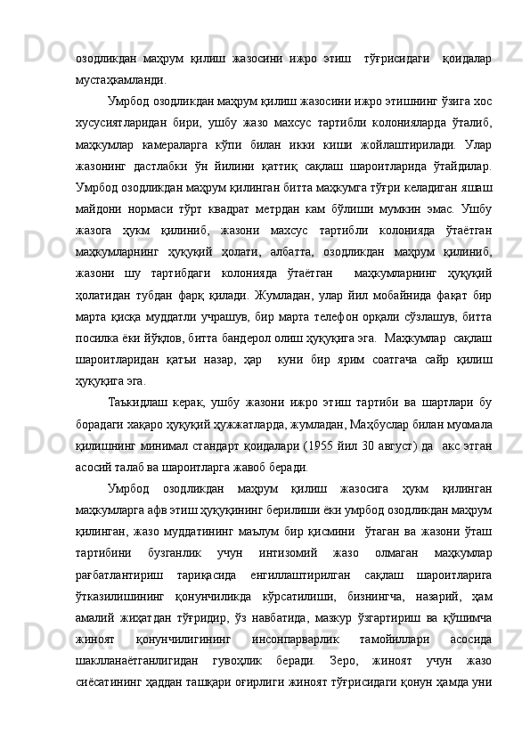 озодликдан   маҳрум   қилиш   жазосини   ижро   этиш     тўғрисидаги     қоидалар
мустаҳкамланди.
Умрбод озодликдан маҳрум қилиш жазосини ижро этишнинг ўзига хос
хусусиятларидан   бири,   ушбу   жазо   махсус   тартибли   колонияларда   ўталиб,
маҳкумлар   камераларга   кўпи   билан   икки   киши   жойлаштирилади.   Улар
жазонинг   дастлабки   ўн   йилини   қаттиқ   сақлаш   шароитларида   ўтайдилар.
Умрбод озодликдан маҳрум қилинган битта маҳкумга тўғри келадиган яшаш
майдони   нормаси   тўрт   квадрат   метрдан   кам   бўлиши   мумкин   эмас.   Ушбу
жазога   ҳукм   қилиниб,   жазони   махсус   тартибли   колонияда   ўтаётган
маҳкумларнинг   ҳуқуқий   ҳолати,   албатта,   озодликдан   маҳрум   қилиниб,
жазони   шу   тартибдаги   колонияда   ўтаётган     маҳкумларнинг   ҳуқуқий
ҳолатидан   тубдан   фарқ   қилади.   Жумладан,   улар   йил   мобайнида   фақат   бир
марта   қисқа   муддатли   учрашув,   бир   марта   телефон   орқали   сўзлашув,   битта
посилка ёки йўқлов, битта бандерол олиш ҳуқуқига эга.  Маҳкумлар  сақлаш
шароитларидан   қатъи   назар,   ҳар     куни   бир   ярим   соатгача   сайр   қилиш
ҳуқуқига эга.
Таъкидлаш   керак,   ушбу   жазони   ижро   этиш   тартиби   ва   шартлари   бу
борадаги хақаро ҳуқуқий ҳужжатларда, жумладан,   Маҳбуслар билан муомала
қилишнинг   минимал   стандарт   қоидалари   ( 1955   йил   30   август )   да     акс   этган
асосий талаб ва шароитларга жавоб беради. 
Умрбод   озодликдан   маҳрум   қилиш   жазосига   ҳукм   қилинган
маҳкумларга афв этиш ҳуқуқининг берилиши ёки умрбод озодликдан маҳрум
қилинган,   жазо   муддатининг   маълум   бир   қисмини     ўтаган   ва   жазони   ўташ
тартибини   бузганлик   учун   интизомий   жазо   олмаган   маҳкумлар
рағбатлантириш   тариқасида   енгиллаштирилган   сақлаш   шароитларига
ўтказилишининг   қонунчиликда   кўрсатилиши,   бизнингча,   назарий,   ҳам
амалий   жиҳатдан   тўғридир,   ўз   навбатида,   мазкур   ўзгартириш   ва   қўшимча
жиноят   қонунчилигининг   инсонпарварлик   тамойиллари   асосида
шаклланаётганлигидан   гувоҳлик   беради.   Зеро,   жиноят   учун   жазо
сиёсатининг ҳаддан ташқари оғирлиги жиноят тўғрисидаги қонун ҳамда уни 