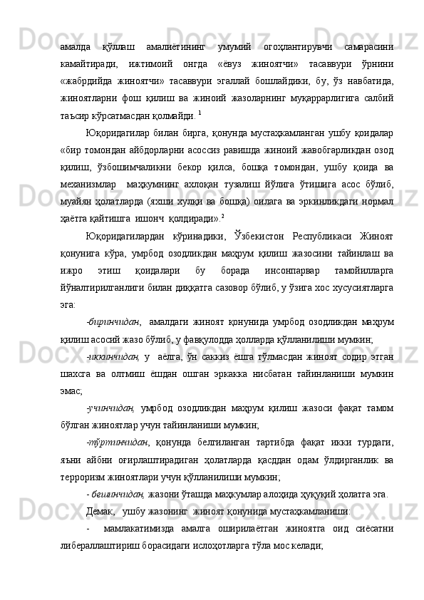 амалда   қўллаш   амалиётининг   умумий   огоҳлантирувчи   самарасини
камайтиради,   ижтимоий   онгда   «ёвуз   жиноятчи»   тасаввури   ўрнини
«жабрдийда   жиноятчи»   тасаввури   эгаллай   бошлайдики,   бу,   ўз   навбатида,
жиноятларни   фош   қилиш   ва   жиноий   жазоларнинг   муқаррарлигига   салбий
таъсир кўрсатмасдан қолмайди.  1
Юқоридагилар   билан   бирга,   қонунда   мустаҳкамланган   ушбу   қоидалар
«бир   томондан   айбдорларни   асоссиз   равишда   жиноий   жавобгарликдан   озод
қилиш,   ўзбошимчаликни   бекор   қилса,   бошқа   томондан,   ушбу   қоида   ва
механизмлар     маҳкумнинг   ахлоқан   тузалиш   йўлига   ўтишига   асос   бўлиб,
муайян   ҳолатларда   (яхши   хулқи   ва   бошқа)   оилага   ва   эркинликдаги   нормал
ҳаётга қайтишга  ишонч  қолдиради». 2
Юқоридагилардан   кўринадики,   Ўзбекистон   Республикаси   Жиноят
қонунига   кўра,   умрбод   озодликдан   маҳрум   қилиш   жазосини   тайинлаш   ва
ижро   этиш   қоидалари   бу   борада   инсонпарвар   тамойилларга
йўналтирилганлиги билан диққатга сазовор бўлиб, у ўзига хос хусусиятларга
эга:
- биринчидан ,     амалдаги   жиноят   қонунида   умрбод   озодликдан   маҳрум
қилиш асосий жазо бўлиб, у фавқулодда ҳолларда қўлланилиши мумкин;
- иккинчидан,   у     аёлга,   ўн   саккиз   ёшга   тўлмасдан   жиноят   содир   этган
шахсга   ва   олтмиш   ёшдан   ошган   эркакка   нисбатан   тайинланиши   мумкин
эмас;
- учинчидан,   умрбод   озодликдан   маҳрум   қилиш   жазоси   фақат   тамом
бўлган жиноятлар учун тайинланиши мумкин;
- тўртинчидан ,   қонунда   белгиланган   тартибда   фақат   икки   турдаги,
яъни   айбни   оғирлаштирадиган   ҳолатларда   қасддан   одам   ўлдирганлик   ва
терроризм жиноятлари учун қўлланилиши мумкин;
-  бешинчидан,  жазони ўташда маҳкумлар алоҳида ҳуқуқий ҳолатга эга.
Демак,   ушбу жазонинг  жиноят қонунида мустаҳкамланиши:
-     мамлакатимизда   амалга   оширилаётган   жиноятга   оид   сиёсатни
либераллаштириш борасидаги ислоҳотларга тўла мос келади; 