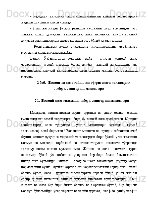 -   суд-ҳуқуқ     тизимини     либераллаштиришнинг   кейинги   босқичларини
жадаллаштиришга имкон яратади;
-   ўлим   жазосидан   фарқли   равишда   инсоннинг   худо   томонидан     ато
этилган   яшаш   ҳуқуқини   таъминлашга,   яъни   инсоннинг   конституциявий
ҳуқуқ ва эркинликларини ҳимоя қилишга асос бўлиб хизмат қилади;
-   Республикамиз   ҳуқуқ   тизимининг   инсонпарварлик   меъёрларига
мослигини янада мустаҳкамлайди. 
Демак,   Ўзбекистонда   юқорида   қайд     этилган   жиноий   жазо
чораларининг   жорий   этилиши   билан   дунёда     жиноий   жазолашнинг   энг
инсонпарвар,   ҳуқуқий   тизимларидан   бири   ташкил   этилди,   деб   таъкидлаш
мумкин. 1
2-боб.   Жиноят ва жазо тайинлаш тўғрисидаги қоидаларни
либераллаштириш масалалари
2.1. Жиноий жазо тизимини либераллаштириш масалалари
Маълумки,   жиноятчиликка   карши   курашда   ва   унинг   олдини   олишда
қўлланиладиган   асосий   воситалардан бири, бу жиноий жазо ҳисобланади.   Юридик
адабиётларда   жазо   тушунчаси,   унинг   мақсадлари   юзасидан   кўплаб
тадқиқотлар   олиб   борилган. 1
  Жазонинг   моҳияти   ва   юридик   табиатини   очиб
бериш, жиноят ҳуқуқида марказий масалалардан бири бўлиб, усиз жазонинг
мазмун   ва   мақсади,   тарбиявий   ва   огоҳлантирувчи   аҳамияти   тўғрисида
тасаввур   ҳосил   қилиш   мумкин   эмас.   Жиноят   ва   жазо     ҳаётдаги   турли
ҳодисалар   бўлиб,   ўз   навбатида,   уларнинг   бир-бири   билан   боғлиқлигини
инкор   этиб   бўлмайди.   Жиноят   –   алоҳида   шахс   томонидан     (гуруҳ)   қонун
нормаларини  бузиб,  муайян ҳаракат   ёки ҳаракатсизликни  содир  этиш  билан
боғлиқ   бўлса,   жазо   –   давлатнинг   мажбурлов   чораси   бўлиб,   унинг   жиноят
содир   қилган   шахснинг   жиноий   хулқига   нисбатан   муносабатидир.   Яъни
жиноят   ва   жазо   бир-бири   билан   боғлиқ   ва   ажралмас   бўлиб,   бир-бирисиз
мавжуд бўлолмайди, улар ҳаракат ва қарши ҳаракат,   хавф ва   ушбу хавфни 