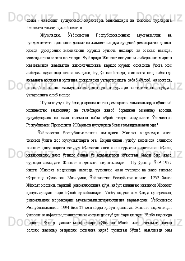 доим     жазонинг   тушунчаси,   характери,   мақсадлари   ва   тизими,   турларига
бевосита таъсир қилиб келган. 
Жумладан,   Ўзбекистон   Республикасининг   мустақиллик   ва
суверенитетга эришиши давлат ва жамият олдида ҳуқуқий демократик давлат
ҳамда   фуқаролик   жамиятини   қуриш   бўйича   долзарб   ва   юксак   вазифа,
мақсадларни юзага келтирди. Бу борада Жиноят қонунини либераллаштириш
натижасида   жамиятда   жиноятчиликка   қарши   кураш   соҳасида   ўзига   хос
либерал   қарашлар   юзага   келдики,   бу,   ўз   навбатида,   жиноятга   оид   сиёсатда
анъанага айланган кўпгина фикрларни ўзгартиришга сабаб бўлиб, жамиятда,
жиноий   жазонинг   мазмун   ва  моҳияти,   унинг   турлари  ва   тизимининг  тубдан
ўзгаришига олиб келди.
Шунинг учун   бу борада «ривожланган демократик мамлакатларда қўлланиб
келинаётган   тамойиллар   ва   талабларга   жавоб   берадиган   мезонлар   асосида
ҳуқуқбузарлик   ва   жазо   тизимини   қайта   кўриб   чиқиш   зарур»лиги   Ўзбекистон
Республикаси  Президенти  И.Каримов нутқларида бежиз таъкидланмаган эди. 1
Ўзбекистон   Республикасининг   амалдаги   Жиноят   кодексида   жазо
тизими   ўзига   хос   хусусиятларга   эга.   Биринчидан,   ушбу   кодексда   олдинги
жиноят қонунларига маълум бўлмаган янги жазо турлари киритилган бўлса,
иккинчидан,   вақт   ўтиши   билан   ўз   аҳамиятини   йўқотган   баъзи   бир   жазо
турлари   амалдаги   Жиноят   кодексига   киритилмади.     Шу   ўринда   ЎзР   1959
йилги   Жиноят   кодексида   назарда   тутилган   жазо   турлари   ва   жазо   тизими
тўғрисида   тўхталсак.   Маълумки,   Ўзбекистон   Республикасининг     1959   йилги
Жиноят кодекси, тарихий ривожланишига кўра, қабул қилинган   иккинчи Жиноят
қонунларидан   бири   бўлиб   ҳисобланади.   У шбу   кодекс   ҳам   ўзида   прогрессив,
ривожланган   нормаларни   мужассамлаштирганлигига   қарамасдан,   Ўзбекистон
Республикасининг   1994 йил 22 сентябрда қабул қилинган Жиноят кодексидан
ў зининг вазифалари, принциплари жиҳатидан тубдан фарқ қилади.  Ушбу кодексда
биринчи   ўринда   давлат   манфаатлари   қўйилган   бўлиб,   жазо   тизимига   назар
солсак,   жазолар   оғиридан   енгилига   қараб   тузилган   бўлиб,   амалиётда   кам 