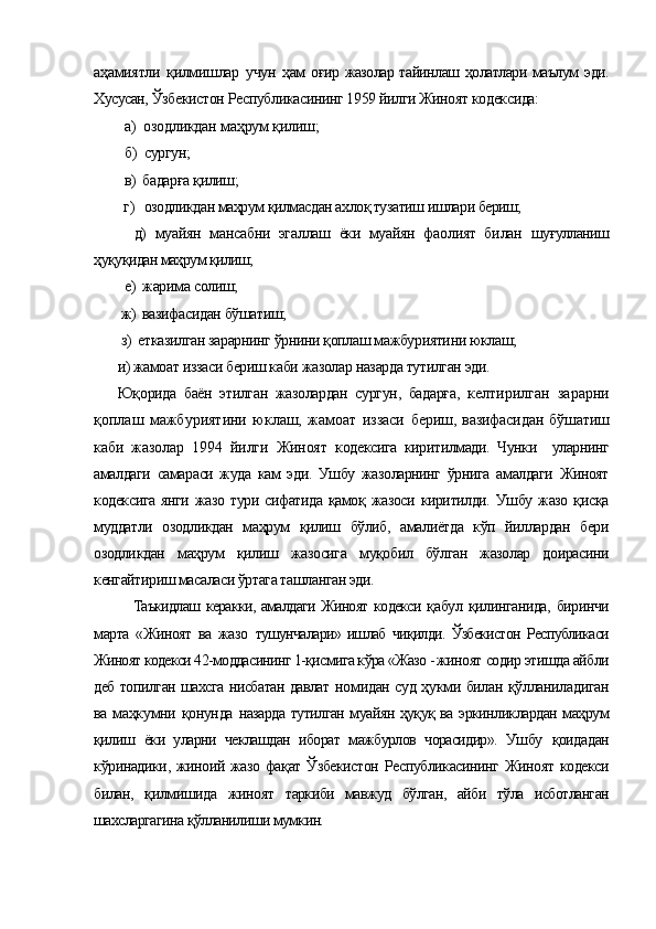 аҳамиятли   қилмишлар   учун   ҳам  оғир  жазолар  тайинлаш ҳолатлари  маълум   эди.
Хусусан,  Ўзбекистон Республикасининг 1959 йилги Жиноят кодексида:
  а )  озодликдан маҳрум қилиш; 
  б )  сургун;
  в)  бадарға қилиш;
  г)   озодликдан маҳрум қилмасдан ахлоқ тузатиш ишлари  бериш;
    д)   муайян   мансабни   эгаллаш   ёки   муайян   фаолият   билан   шуғулланиш
ҳуқуқидан маҳрум қилиш;
  е)  жарима солиш;
 ж)  вазифасидан бўшатиш;
 з)  етказилган зарарнинг ўрнини қоплаш мажбуриятини юклаш;
и) жамоат иззаси бериш каби жазолар назарда тутилган эди.
Юқорида   баён   этилган   жазолардан   сургун,   бадарға,   келтирилган   зарарни
қоплаш   мажбуриятини   юклаш,   жамоат   иззаси   бериш,  вазифасидан  бўшатиш
каби   жазолар   1994   йилги   Жиноят   к одексига   киритилмади.   Чунки     уларнинг
амалдаги   самараси   жуда   кам   эди.   Ушбу   жазоларнинг   ўрнига   амалдаги   Жиноят
кодексига   янги  жазо   тури  сифатида  қамоқ  жазоси  киритилди.  Ушбу  жазо   қисқа
муддатли   озодликдан   маҳрум   қилиш   бўлиб,   амалиётда   кўп   йиллардан   бери
озодликдан   маҳрум   қилиш   жазосига   муқобил   бўлган   жазолар   доирасини
кенгайтириш масаласи ўртага ташланган эди. 
Таъкидлаш керакки, амалдаги Жиноят кодекси қ абул   қилинганида,   биринчи
марта   «Жиноят   ва   жазо   тушунчалари»   ишлаб   чиқилди.   Ўзбекистон   Республикаси
Жиноят кодекси  42-моддасининг 1-қисмига кўра «Жазо - жиноят  содир этишда айбли
деб топилган шахсга нисбатан давлат   номидан суд ҳукми билан қўлланиладиган
ва маҳкумни қонунда   назарда тутилган муайян ҳуқуқ ва эркинликлардан маҳрум
қилиш   ёки   уларни   чеклашдан   иборат   мажбурлов   чорасидир».   Ушбу   қоидадан
кўринадики, жиноий жазо фақат Ўзбекистон  Республикасининг Жиноят кодекси
билан,   қилмишида   жиноят   таркиби   мавжуд   бўлган,   айби   тўла   исботланган
шахсларгагина қўлланилиши мумкин. 