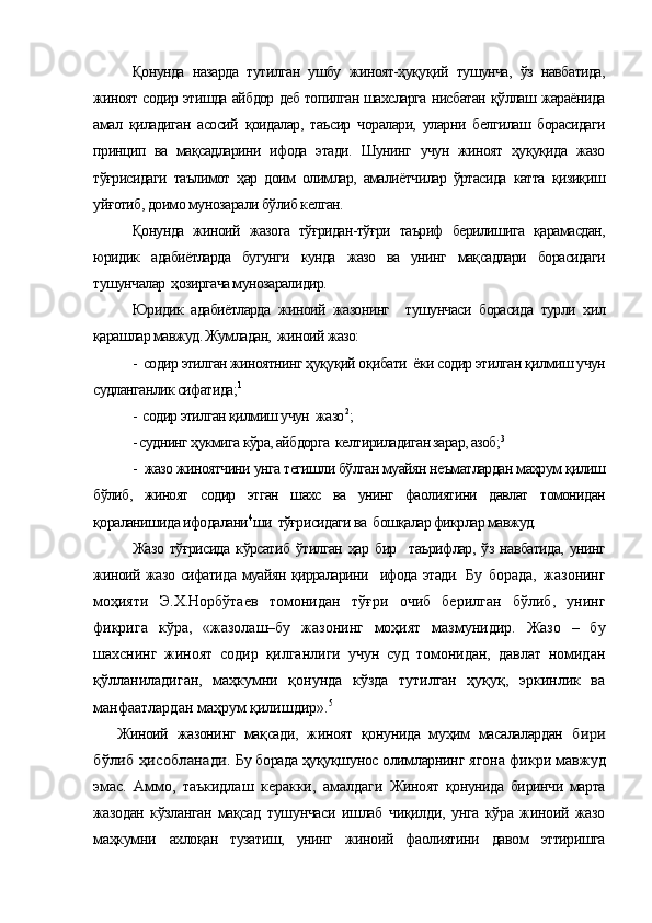 Қонунда   назарда   тутилган   ушбу   жиноят-ҳуқуқий   тушунча,   ўз   навбатида,
жиноят содир этишда айбдор деб топилган шахсларга нисбатан қўллаш жараёнида
амал   қиладиган   асосий   қоидалар,   таъсир   чоралари,   уларни   белгилаш   борасидаги
принцип   ва   мақсадларини   ифода   этади.   Шунинг   учун   жиноят   ҳуқуқида   жазо
тўғрисидаги   таълимот   ҳар   доим   олимлар,   амалиётчилар   ўртасида   катта   қизиқиш
уйғотиб, доимо мунозарали бўлиб келган.
Қонунда   жиноий   жазога   тўғридан-тўғри   таъриф   берилишига   қарамасдан,
юридик   адабиётларда   бугунги   кунда   жазо   ва   унинг   мақсадлари   борасидаги
тушунчалар  ҳозиргача мунозаралидир. 
Юридик   адабиётларда   жиноий   жазонинг     тушунчаси   борасида   турли   хил
қарашлар мавжуд. Жумладан,  жиноий жазо:
-  содир этилган жиноятнинг ҳуқуқий оқибати  ёки содир этилган қилмиш учун
судланганлик сифатида; 1
-  содир этилган қилмиш учун  жазо 2
;
- суднинг ҳукмига кўра, айбдорга  келтириладиган зарар, азоб; 3
-  жазо жиноятчини унга тегишли бўлган муайян неъматлардан маҳрум қилиш
бўлиб,   жиноят   содир   этган   шахс   ва   унинг   фаолиятини   давлат   томонидан
қораланишида ифодалани 4
ши  тўғрисидаги ва  бошқалар фикрлар мавжуд.
Жазо   тўғрисида   кўрсатиб   ўтилган   ҳар   бир     таърифлар,   ўз   навбатида,   унинг
жиноий жазо сифатида муайян қирраларини   ифода этади.   Бу   борада,   жазонинг
моҳияти   Э.Х.Норбўтаев   томонидан   тўғри   очиб   берилган   бўлиб,   унинг
фикрига   кўра,   «жазолаш–бу   жазонинг   моҳият   мазмунидир.   Жазо   –   бу
шахснинг   жиноят   содир   қилганлиги   учун   суд   томонидан,   давлат   номидан
қўлланиладиган,   маҳкумни   қонунда   кўзда   тутилган   ҳуқуқ,   эркинлик   ва
манфаатлардан маҳрум қилишдир». 5
Жиноий   жазонинг   мақсади,   жиноят   қонунида   муҳим   масалалардан  бири	
бўлиб ҳисобланади. 
Бу борада ҳуқуқшунос олимларнинг  ягона фикри мавжуд
эмас.   Аммо,   таъкидлаш   керакки,   амалдаги   Жиноят   қонунида   биринчи   марта
жазодан   кўзланган   мақсад   тушунчаси   ишлаб   чиқилди,   унга   кўра   жиноий   жазо
маҳкумни   ахлоқан   тузатиш,   унинг   жиноий   фаолиятини   давом   эттиришга 