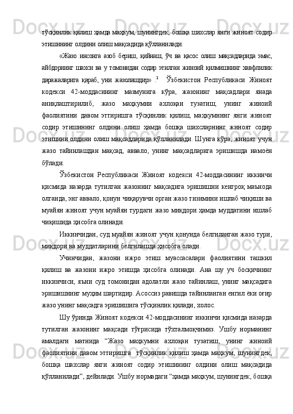 тўсқинлик қилиш ҳамда маҳкум, шунингдек, бошқа шахслар янги   жиноят содир
этишининг олдини олиш мақсадида қўлланилади.
«Жазо   инсонга   азоб   бериш,   қийнаш,   ўч   ва   қасос   олиш   мақсадларида   эмас,
айбдорнинг шахси ва у томонидан содир этилган жиноий қилмишнинг хавфлилик
даражаларига   қараб,   уни   жазолашдир»   . 1
    Ўзбекистон   Республикаси   Жиноят
кодекси   42-моддасининг   мазмунига   кўра,   жазонинг   мақсадлари   янада
аниқлаштирилиб,   жазо   маҳкумни   ахлоқан   тузатиш,   унинг   жиноий
фаолиятини   давом   эттиришга   тўсқинлик   қилиш,   маҳкумнинг   янги   жиноят
содир   этишининг   олдини   олиш   ҳамда   бошқа   шахсларнинг   жиноят   содир
этишини олдини олиш мақсадларида қўлланилади. Шунга кўра, жиноят учун
жазо   тайинлашдан   мақсад,   аввало,   унинг   мақсадларига   эришишда   намоён
бўлади. 
Ўзбекистон   Республикаси   Жиноят   кодекси   42-моддасининг   иккинчи
қисмида   назарда   тутилган   жазонинг   мақсадига   эришишни   кенгроқ   маънода
олганда, энг аввало, қонун чиқарувчи орган жазо тизимини ишлаб чиқиши ва
муайян жиноят учун муайян турдаги жазо миқдори ҳамда муддатини ишлаб
чиқишида ҳисобга олинади.
Иккинчидан, суд муайян жиноят учун қонунда белгиланган жазо тури,
миқдори ва муддатларини белгилашда ҳисобга олади.
Учинчидан,   жазони   ижро   этиш   муассасалари   фаолиятини   ташкил
қилиш   ва   жазони   ижро   этишда   ҳисобга   олинади.   Ана   шу   уч   босқичнинг
иккинчиси,   яъни   суд   томонидан   адолатли   жазо   тайинлаш,   унинг   мақсадига
эришишнинг муҳим шартидир. Асоссиз равишда тайинланган енгил ёки оғир
жазо унинг мақсадга эришишига тўсқинлик қилади, холос. 
Шу ўринда Жиноят кодекси 42-моддасининг иккинчи қисмида назарда
тутилган   жазонинг   мақсади   тўғрисида   тўхталмоқчимиз.   Ушбу   норманинг
амалдаги   матнида   “Жазо   маҳкумни   ахлоқан   тузатиш,   унинг   жиноий
фаолиятини   давом   эттиришга     тўсқинлик   қилиш   ҳамда   маҳкум,   шунингдек,
бошқа   шахслар   янги   жиноят   содир   этишининг   олдини   олиш   мақсадида
қўлланилади”, дейилади. Ушбу нормадаги “ҳамда маҳкум, шунингдек, бошқа 