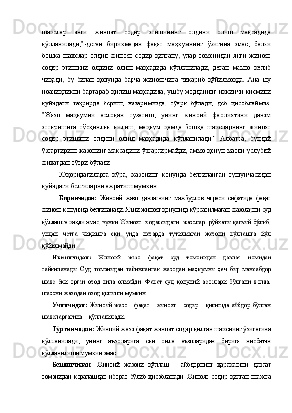 шахслар   янги   жиноят   содир   этишининг   олдини   олиш   мақсадида
қўлланилади,”-деган   бирикмадан   фақат   маҳкумнинг   ўзигина   эмас,   балки
бошқа   шахслар   олдин   жиноят   содир   қилгану,   улар   томонидан   янги   жиноят
содир   этишини   олдини   олиш   мақсадида   қўлланилади,   деган   маъно   келиб
чиқади,   бу   билан   қонунда   барча   жиноятчига   чиқариб   қўйилмоқда.   Ана   шу
ноаниқликни бартараф қилиш мақсадида, ушбу модданинг иккинчи қисмини
қуйидаги   таҳрирда   бериш,   назаримизда,   тўғри   бўлади,   деб   ҳисоблаймиз.
”Жазо   маҳкумни   ахлоқан   тузатиш,   унинг   жиноий   фаолиятини   давом
эттиришига   тўсқинлик   қилиш,   маҳкум   ҳамда   бошқа   шахсларнинг   жиноят
содир   этишини   олдини   олиш   мақсадида   қўлланилади.”   Албатта,   бундай
ўзгартириш жазонинг мақсадини ўзгартирмайди, аммо қонун матни услубий
жиҳатдан тўғри бўлади.
Юқоридагиларга   кўра,   жазонинг   қонунда   белгиланган   тушунчасидан
қуйидаги белгиларни ажратиш мумкин:
Биринчидан:   Жиноий   жазо   давлатнинг   мажбурлов   чораси   сифатида   фақат
жиноят қонунида белгиланади. Яъни жиноят қонун ида кўрсатилмаган жазоларни суд
қўллашга хақли эмас, чунки Жиноят  кодексидаги  жазолар  рўйхати қатъий бўлиб,	
ундан   четга   чиқишга   ёки   унда   назарда   тутилмаган   жазони   қўллашга   йўл
қўйилмайди.	
Иккинчидан:	  Жиноий   жазо   фақат   суд   томонидан   давлат  	номидан	
тайинланади.   Суд   томонидан   тайинланган   жазодан  	маҳкумни   ҳеч   бир   мансабдор	
шахс   ёки   орган   озод   қила   олмайди.   Фақат   суд   қонуний   асослари   бўлгани   ҳолда,
шахсни жазодан озод қилиши мумкин.	
Учинчидан:	  Жиноий	  жазо      фақат      жиноят      содир      қилишда айбдор бўлган	
шахсларгагина    қўлланилади.
Тўртинчидан:  Жиноий жазо фақат жиноят содир қилган  шахснинг ўзигагина
қўлланилади,   унинг   аъзоларига   ёки   оила   аъзоларидан   бирига   нисбатан
қўлланилиши мумкин эмас.
Бешинчидан:   Жиноий   жазони   қўллаш   –   айбдорнинг   ҳаракатини   давлат
томонидан қоралашдан иборат бўлиб ҳисобланади. Жиноят   содир қилган шахсга 