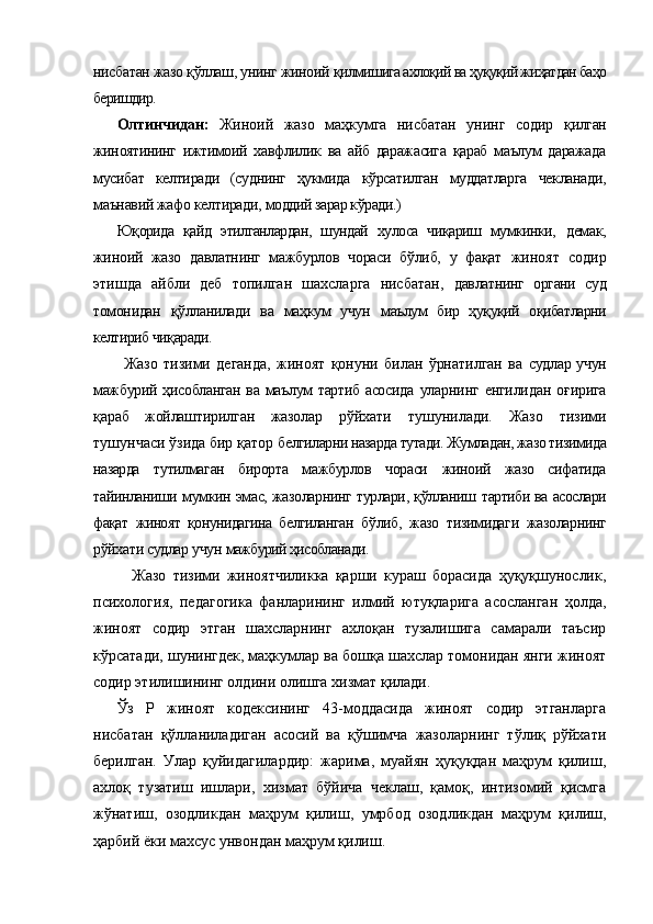 нисбатан жазо қўллаш, унинг жиноий  қилмишига ахлоқий ва ҳуқуқий жиҳатдан баҳо
беришдир.
Олтинчидан:   Жиноий   жазо   маҳкумга   нисбатан   унинг   содир   қилган
жиноятининг   ижтимоий   хавфлилик   ва   айб   даражасига   қараб   маълум   даражада
мусибат   келтиради   (суднинг   ҳукмида   кўрсатилган   муддатларга   чекланади,
маънавий жафо келтиради,  моддий зарар кўради.)
Юқорида   қайд   этилганлардан,   шундай   хулоса   чиқариш   мумкинки,   демак,
жиноий   жазо   давлатнинг   мажбурлов   чораси   бўлиб,   у   фақат   жиноят   содир
этишда   айбли   деб   топилган   шахсларга   нисбатан,   давлатнинг   органи   суд
томонидан   қўлланилади   ва   маҳкум   учун   маълум   бир   ҳуқуқий   оқибатларни
келтириб чиқаради.
          Жазо   тизими   деганда,   жиноят   қонуни   билан   ўрнатилган   ва   судлар учун
мажбурий ҳисобланган ва маълум тартиб асосида   уларнинг  енгилидан   оғирига
қараб   жойлаштирилган   жазолар   рўйхати   тушунилади.   Жазо   тизими
тушунчаси ўзида бир қатор б елгиларни назарда тутади. Жумладан, жазо тизимида
назарда   тутилмаган   бирорта   мажбурлов   чораси   жиноий   жазо   сифатида
тайинланиши мумкин эмас, жазоларнинг турлари, қўлланиш   тартиби ва асослари
фақат   жиноят   қонунидагина   белгиланган   бўлиб,   жазо   тизимидаги   жазоларнинг
рўйхати судлар учун  мажбурий ҳисобланади.  
Жазо   тизими   жиноятчиликка   қарши   кураш   борасида   ҳуқуқшунослик,
психология,   педагогика   фанларининг   илмий   ютуқларига   асосланган   ҳолда,
жиноят   содир   этган   шахсларнинг   ахлоқан   тузалишига   самарали   таъсир
кўрсатади, шунингдек, маҳкумлар ва бошқа шахслар томонидан янги жиноят
содир этилишининг олдини олишга хизмат қилади.
Ўз   Р   жиноят   кодексининг   43-моддасида   жиноят   содир   этганларга
нисбатан   қўлланиладиган   асосий   ва   қўшимча   жазоларнинг   тўлиқ   рўйхати
берилган.   Улар   қуйидагилардир:   жарима,   муайян   ҳуқуқдан   маҳрум   қилиш,
ахлоқ   тузатиш   ишлари,   хизмат   бўйича   чеклаш,   қамоқ,   интизомий   қисмга
жўнатиш,   озодликдан   маҳрум   қилиш,   умрбод   озодликдан   маҳрум   қилиш,
ҳарбий ёки махсус унвондан маҳрум қилиш. 