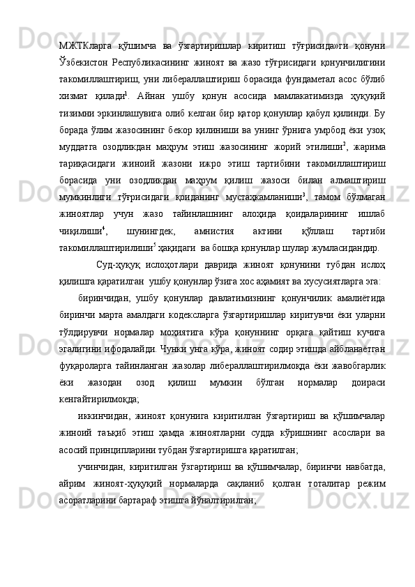 МЖТКларга   қўшимча   ва   ўзгартиришлар   киритиш   тўғрисида»ги   қонуни
Ўзбекистон   Республикасининг   жиноят   ва   жазо   тўғрисидаги   қонунчилигини
такомиллаштириш,   уни   либераллаштириш   борасида   фундаметал   асос   бўлиб
хизмат   қилади 1
.   Айнан   ушбу   қонун   асосида   мамлакатимизда   ҳуқуқий
тизимни эркинлашувига олиб келган бир қатор қонунлар қабул қилинди. Бу
борада   ў лим  жазосининг   бекор  қилиниши  ва   унинг   ўрнига  умрбод  ёки  узоқ
муддатга   озодликдан   маҳрум   этиш   жазосининг   жорий   этилиши 2
,   жарима
тариқасидаги   жиноий   жазони   ижро   этиш   тартибини   такомиллаштириш
борасида   уни   озодликдан   маҳрум   қилиш   жазоси   билан   алмаштириш
мумкинлиги   тўғрисидаги   қоиданинг   мустаҳкамланиши 3
,   тамом   бўлмаган
жиноятлар   учун   жазо   тайинлашнинг   алоҳида   қоидаларининг   ишлаб
чиқилиши 4
,   шунингдек,   амнистия   актини   қўллаш   тартиби
такомиллаштирилиши 5
 ҳақидаги  ва бошқа қонунлар шулар жумласидандир.
      Суд-ҳуқуқ   ислоҳотлари   даврида   жиноят   қонунини   тубдан   ислоҳ
қилишга қаратилган   ушбу қонун лар ўзига хос  аҳамият ва хусусиятлар га эга:
биринчидан,   ушбу   қонунлар   давлатимизнинг   қонунчилик   амалиётида
биринчи   марта   амалдаги   кодексларга   ўзгартиришлар   киритувчи   ёки   уларни
тўлдирувчи   нормалар   моҳиятига   кўра   қонуннинг   орқага   қайтиш   кучига
эгалигини ифодалайди. Чунки унга кўра, жиноят содир этишда айбланаётган
фуқароларга   тайинланган   жазолар   либераллаштирилмоқда   ёки   жавобгарлик
ёки   жазодан   озод   қилиш   мумкин   бўлган   нормалар   доираси
кенгайтирилмоқда;
иккинчидан,   жиноят   қонунига   киритилган   ўзгартириш   ва   қўшимчалар
жиноий   таъқиб   этиш   ҳамда   жиноятларни   судда   кўришнинг   асослари   ва
асосий принципларини тубдан ўзгартиришга қаратилган;
учинчидан,   киритилган   ўзгартириш   ва   қўшимчалар,   биринчи   навбатда,
айрим   жиноят-ҳуқуқий   нормаларда   сақланиб   қолган   тоталитар   режим
асоратларини бартараф этишга йўналтирилган; 