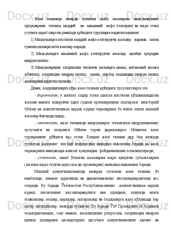   Жазо   тизимида   назарда   тутилган   ушбу   жазоларни   маҳкумларнинг
ҳуқуқларини     чеклаш,   моддий       ва     маънавий     жафо   келтириш   ва   ижро   этиш
усулига қараб шартли равишда қуйидаги  гуруҳларга ажратиш мумкин:
1) Маҳкумларга нисбатан моддий жафо келтирувчи жазолар:   жарима,   ахлоқ
тузатиш ишлари каби жазолар  киради.
2)   Маҳкумларга   маънавий   жафо   келтирувчи   жазолар:   муайян   ҳуқуқдан
маҳрум қилиш.
3)   Маҳкумларнинг   озодлигини   чекловчи   жазоларга   қамоқ,   интизомий   қисмга
жўнатиш,   озодликдан   маҳрум   қилиш,     қ амоқ,   умрбод   озодликдан   маҳрум   қилиш
жазоларини киритиш мумкин.
Демак,  юқоридагиларга кўра, ж азо тизими қуйидаги хусусиятларга эга:
-   биринчидан ,   у   жиноят   содир   этган   шахсга   нисбатан   қўлланиладиган
жазони   амалга   оширувчи   одил   судлов   органларининг   иштироки     мажбурий
бўлган   ва   жиноятчиликка   қарши   кураш   чораларини   ўз   ичига   олган   жиноий
жазолар йиғиндисидир;
-   иккинчидан ,   жазо   тизимида   маҳкумларга   етказилган   маҳрумликнинг
хусусияти   ва   оғирлиги   бўйича   турли   даражаларга   бўлинган   жазо
турларининг   рўйхати   акс   этган.   Бундан   жазо   тизими   ҳар   бир   назарда
тутилган   жазонинг     нисбий   оғирлигини   аниқлаш   имконини   беради   ва   жазо
чораларини аниқлашда жиноят қонунидан  фойдаланишни осонлаштиради;
-   учинчидан ,   санаб   ўтилган   жазоларни   ижро   қилувчи   субъектларни
(жазони ижро этувчи муассаса ва органларни) аниқлаш имконини беради.  
Миллий   қонунчилигимизда   назарда   тутилган   жазо   тизими,   ўз
навбатида,   жамият   қурилиши   ва   давлатимизнинг   инсонпарварлигини   акс
этиради.   Бу   борада   Ўзбекистон   Республикасининг     жиноятчиликка   қарши
кураш   сиёсатининг   инсонпарварлиги   яна   шундаки,   қонунда   вояга
етмаганлар, аёллар, қариялар, ногиронлар ва бошқаларга жазо қўллашда бир
қатор енгилликлар   назарда тутилган. Бу борада ЎзР Президенти И.Каримов
таъкидлаганидек,   «энг   аввало,   жазолашнинг   репрессив,   озодликдан   маҳрум
қилиш   ҳолларини   қисқартириш   ҳисобига   қонунчиликнинг   адолат   ва 