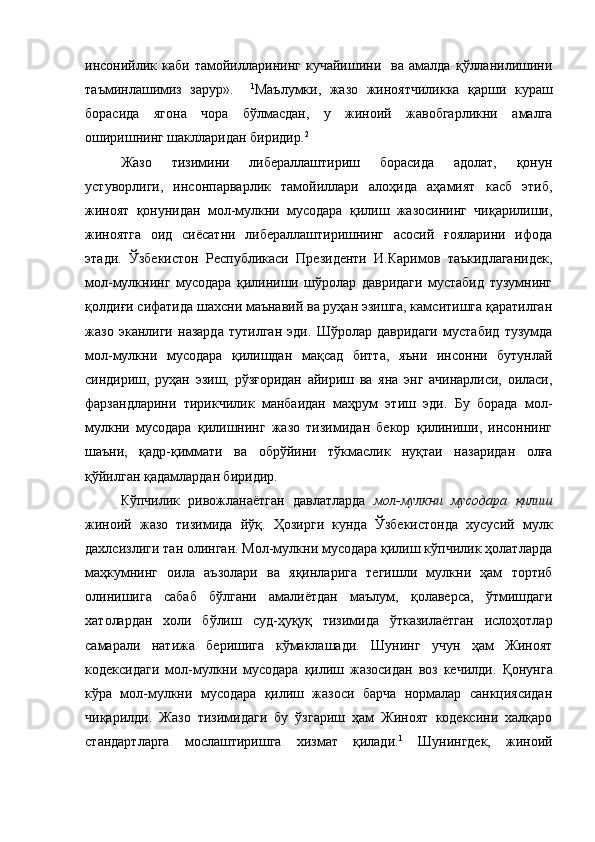 инсонийлик   каби   тамойилларининг   кучайишини     ва   амалда   қўлланилишини
таъминлашимиз   зарур».     1
Маълумки,   жазо   жиноятчиликка   қарши   кураш
борасида   ягона   чора   бўлмасдан,   у   жиноий   жавобгарликни   амалга
оширишнинг шаклларидан биридир. 2
 
Жазо   тизимини   либераллаштириш   борасида   адолат,   қонун
устуворлиги,   инсонпарварлик   тамойиллари   алоҳида   аҳамият   касб   этиб,
жиноят   қонунидан   мол-мулкни   мусодара   қилиш   жазосининг   чиқарилиши,
жиноятга   оид   сиёсатни   либераллаштиришнинг   асосий   ғояларини   ифода
этади.   Ўзбекистон   Республикаси   Президенти   И.Каримов   таъкидлаганидек,
мол-мулкнинг   мусодара   қилиниши   шўролар   давридаги   мустабид   тузумнинг
қолдиғи сифатида шахсни маънавий ва руҳан эзишга, камситишга қаратилган
жазо   эканлиги   назарда   тутилган   эди.   Шўролар   давридаги   мустабид   тузумда
мол-мулкни   мусодара   қилишдан   мақсад   битта,   яъни   инсонни   бутунлай
синдириш,   руҳан   эзиш,   рўзғоридан   айириш   ва   яна   энг   ачинарлиси,   оиласи,
фарзандларини   тирикчилик   манбаидан   маҳрум   этиш   эди.   Бу   борада   мол-
мулкни   мусодара   қилишнинг   жазо   тизимидан   бекор   қилиниши,   инсоннинг
шаъни,   қадр-қиммати   ва   обрўйини   тўкмаслик   нуқтаи   назаридан   олға
қўйилган қадамлардан биридир.
Кўпчилик   ривожланаётган   давлатларда   мол-мулкни   мусодара   қилиш
жиноий   жазо   тизимида   йўқ.   Ҳозирги   кунда   Ўзбекистонда   хусусий   мулк
дахлсизлиги тан олинган. Мол-мулкни мусодара қилиш кўпчилик ҳолатларда
маҳкумнинг   оила   аъзолари   ва   яқинларига   тегишли   мулкни   ҳам   тортиб
олинишига   сабаб   бўлгани   амалиётдан   маълум,   қолаверса,   ўтмишдаги
хатолардан   холи   бўлиш   суд-ҳуқуқ   тизимида   ўтказилаётган   ислоҳотлар
самарали   натижа   беришига   кўмаклашади.   Шунинг   учун   ҳам   Жиноят
кодексидаги   мол-мулкни   мусодара   қилиш   жазосидан   воз   кечилди.   Қонунга
кўра   мол-мулкни   мусодара   қилиш   жазоси   барча   нормалар   санкциясидан
чиқарилди.   Жазо   тизимидаги   бу   ўзгариш   ҳам   Жиноят   кодексини   халқаро
стандартларга   мослаштиришга   хизмат   қилади. 1
  Шунингдек,   жиноий 