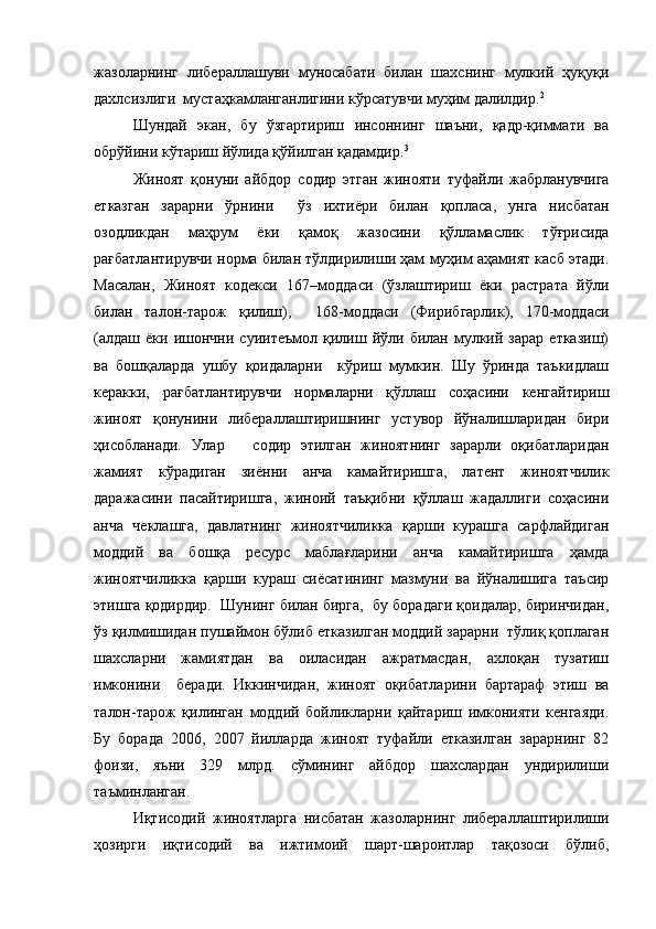 жазоларнинг   либераллашуви   муносабати   билан   шахснинг   мулкий   ҳуқуқи
дахлсизлиги  мустаҳкамланганлигини кўрсатувчи муҳим далилдир. 2
Шундай   экан,   бу   ўзгартириш   инсоннинг   шаъни,   қадр-қиммати   ва
обрўйини кўтариш йўлида қўйилган қадамдир. 3
Жиноят   қонуни   а йбдор   содир   этган   жинояти   туфайли   жабрланувчига
етказган   зарарни   ўрнини     ўз   ихтиёри   билан   қопласа ,   унга   нисбатан
озодликдан   маҳрум   ёки   қамоқ   жазосини   қўлламаслик   тўғрисида
рағбатлантирувчи норма билан тўлдирилиши ҳам муҳим аҳамият касб этади.
Масалан,   Жиноят   кодекси   167–моддаси   (ўзлаштириш   ёки   растрата   йўли
билан   талон-тарож   қилиш),     168-моддаси   (Фирибгарлик),   170-моддаси
(алдаш   ёки   ишончни   суиитеъмол   қилиш   йўли   билан   мулкий  зарар   етказиш)
ва   бошқаларда   ушбу   қоидаларни     кўриш   мумкин.   Шу   ўринда   таъкидлаш
керакки,   рағбатлантирувчи   нормаларни   қўллаш   соҳасини   кенгайтириш
жиноят   қонунини   либераллаштиришнинг   устувор   йўналишларидан   бири
ҳисобланади.   Улар       содир   этилган   жиноятнинг   зарарли   оқибатларидан
жамият   кўрадиган   зиённи   анча   камайтиришга,   латент   жиноятчилик
даражасини   пасайтиришга,   жиноий   таъқибни   қўллаш   жадаллиги   соҳасини
анча   чеклашга,   давлатнинг   жиноятчиликка   қарши   курашга   сарфлайдиган
моддий   ва   бошқа   ресурс   маблағларини   анча   камайтиришга   ҳамда
жиноятчиликка   қарши   кураш   сиёсатининг   мазмуни   ва   йўналишига   таъсир
этишга қодирдир.  Шунинг билан бирга,  бу борадаги қоидалар, биринчидан,
ўз қилмишидан пушаймон бўлиб етказилган моддий зарарни  тўлиқ қоплаган
шахсларни   жамиятдан   ва   оиласидан   ажратмасдан,   ахлоқан   тузатиш
имконини     беради.   Иккинчидан,   жиноят   оқибатларини   бартараф   этиш   ва
талон-тарож   қилинган   моддий   бойликларни   қайтариш   имконияти   кенгаяди.
Бу   борада   2006,   2007   йилларда   жиноят   туфайли   етказилган   зарарнинг   82
фоизи,   яъни   329   млрд.   сўмининг   айбдор   шахслардан   ундирилиши
таъминланган.
Иқтисодий   жиноятларга   нисбатан   жазоларнинг   либераллаштирилиши
ҳозирги   иқтисодий   ва   ижтимоий   шарт-шароитлар   тақозоси   бўлиб, 